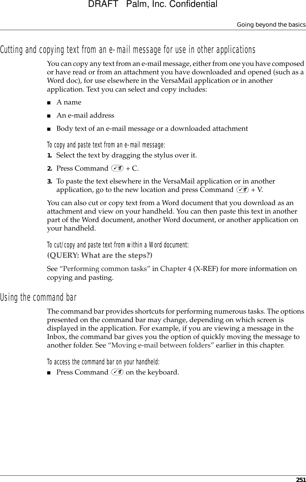 Going beyond the basics251Cutting and copying text from an e-mail message for use in other applicationsYou can copy any text from an e-mail message, either from one you have composed or have read or from an attachment you have downloaded and opened (such as a Word doc), for use elsewhere in the VersaMail application or in another application. Text you can select and copy includes:■A name■An e-mail address■Body text of an e-mail message or a downloaded attachmentTo copy and paste text from an e-mail message:1. Select the text by dragging the stylus over it.2. Press Command   + C.3. To paste the text elsewhere in the VersaMail application or in another application, go to the new location and press Command   + V.You can also cut or copy text from a Word document that you download as an attachment and view on your handheld. You can then paste this text in another part of the Word document, another Word document, or another application on your handheld.To cut/copy and paste text from within a Word document:(QUERY: What are the steps?)See “Performing common tasks” in Chapter 4 (X-REF) for more information on copying and pasting.Using the command barThe command bar provides shortcuts for performing numerous tasks. The options presented on the command bar may change, depending on which screen is displayed in the application. For example, if you are viewing a message in the Inbox, the command bar gives you the option of quickly moving the message to another folder. See “Moving e-mail between folders” earlier in this chapter.To access the command bar on your handheld:■Press Command   on the keyboard.DRAFT   Palm, Inc. Confidential