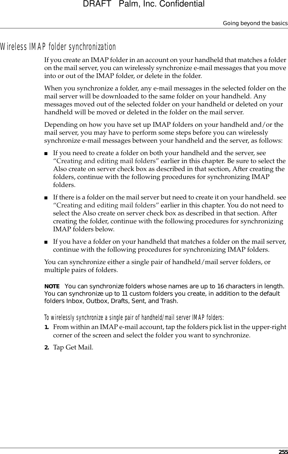 Going beyond the basics255Wireless IMAP folder synchronizationIf you create an IMAP folder in an account on your handheld that matches a folder on the mail server, you can wirelessly synchronize e-mail messages that you move into or out of the IMAP folder, or delete in the folder. When you synchronize a folder, any e-mail messages in the selected folder on the mail server will be downloaded to the same folder on your handheld. Any messages moved out of the selected folder on your handheld or deleted on your handheld will be moved or deleted in the folder on the mail server.Depending on how you have set up IMAP folders on your handheld and/or the mail server, you may have to perform some steps before you can wirelessly synchronize e-mail messages between your handheld and the server, as follows:■If you need to create a folder on both your handheld and the server, see “Creating and editing mail folders” earlier in this chapter. Be sure to select the Also create on server check box as described in that section, After creating the folders, continue with the following procedures for synchronizing IMAP folders.■If there is a folder on the mail server but need to create it on your handheld. see “Creating and editing mail folders” earlier in this chapter. You do not need to select the Also create on server check box as described in that section. After creating the folder, continue with the following procedures for synchronizing IMAP folders below.■If you have a folder on your handheld that matches a folder on the mail server, continue with the following procedures for synchronizing IMAP folders.You can synchronize either a single pair of handheld/mail server folders, or multiple pairs of folders.NOTE You can synchronize folders whose names are up to 16 characters in length. You can synchronize up to 11 custom folders you create, in addition to the default folders Inbox, Outbox, Drafts, Sent, and Trash.To wirelessly synchronize a single pair of handheld/mail server IMAP folders:1. From within an IMAP e-mail account, tap the folders pick list in the upper-right corner of the screen and select the folder you want to synchronize.2. Tap Get Mail.DRAFT   Palm, Inc. Confidential