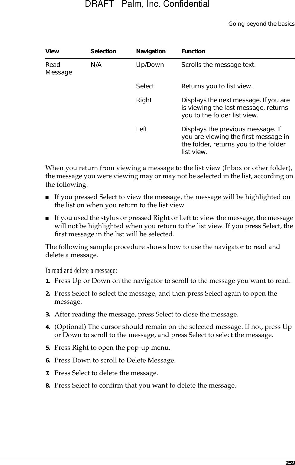 Going beyond the basics259When you return from viewing a message to the list view (Inbox or other folder), the message you were viewing may or may not be selected in the list, according on the following:■If you pressed Select to view the message, the message will be highlighted on the list on when you return to the list view■If you used the stylus or pressed Right or Left to view the message, the message will not be highlighted when you return to the list view. If you press Select, the first message in the list will be selected.The following sample procedure shows how to use the navigator to read and delete a message.To read and delete a message:1. Press Up or Down on the navigator to scroll to the message you want to read.2. Press Select to select the message, and then press Select again to open the message.3. After reading the message, press Select to close the message.4. (Optional) The cursor should remain on the selected message. If not, press Up or Down to scroll to the message, and press Select to select the message.5. Press Right to open the pop-up menu.6. Press Down to scroll to Delete Message.7. Press Select to delete the message.8. Press Select to confirm that you want to delete the message.Read Message N/A Up/Down Scrolls the message text.Select Returns you to list view.Right Displays the next message. If you are is viewing the last message, returns you to the folder list view.Left Displays the previous message. If you are viewing the first message in the folder, returns you to the folder list view.View Selection Navigation FunctionDRAFT   Palm, Inc. Confidential