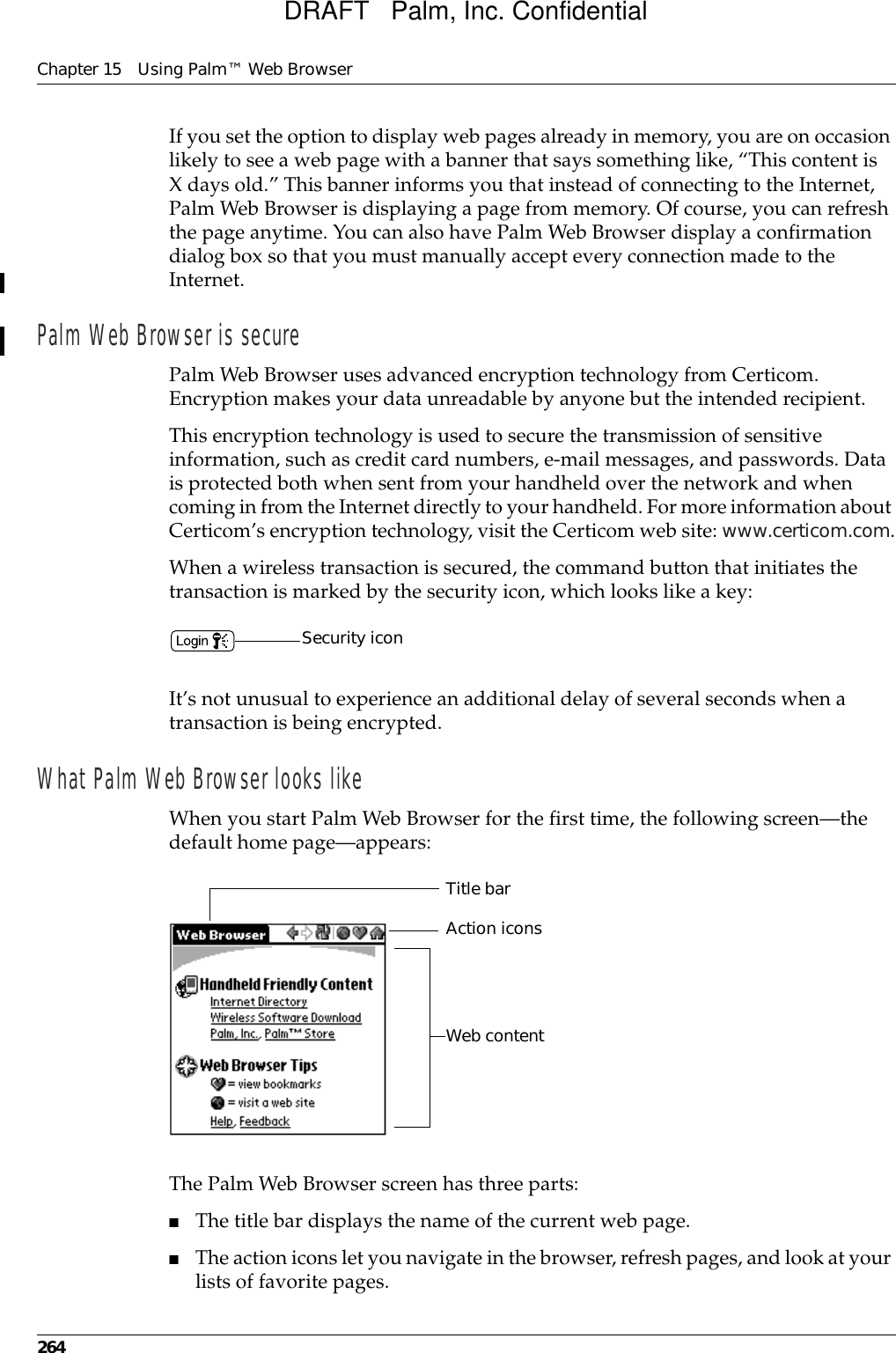 Chapter 15 Using Palm™ Web Browser264If you set the option to display web pages already in memory, you are on occasion likely to see a web page with a banner that says something like, “This content is X days old.” This banner informs you that instead of connecting to the Internet, Palm Web Browser is displaying a page from memory. Of course, you can refresh the page anytime. You can also have Palm Web Browser display a confirmation dialog box so that you must manually accept every connection made to the Internet.Palm Web Browser is securePalm Web Browser uses advanced encryption technology from Certicom. Encryption makes your data unreadable by anyone but the intended recipient. This encryption technology is used to secure the transmission of sensitive information, such as credit card numbers, e-mail messages, and passwords. Data is protected both when sent from your handheld over the network and when coming in from the Internet directly to your handheld. For more information about Certicom’s encryption technology, visit the Certicom web site: www.certicom.com.When a wireless transaction is secured, the command button that initiates the transaction is marked by the security icon, which looks like a key:It’s not unusual to experience an additional delay of several seconds when a transaction is being encrypted.What Palm Web Browser looks likeWhen you start Palm Web Browser for the first time, the following screen—the default home page—appears:The Palm Web Browser screen has three parts:■The title bar displays the name of the current web page.■The action icons let you navigate in the browser, refresh pages, and look at your lists of favorite pages.Security iconTitle barAction iconsWeb contentDRAFT   Palm, Inc. Confidential