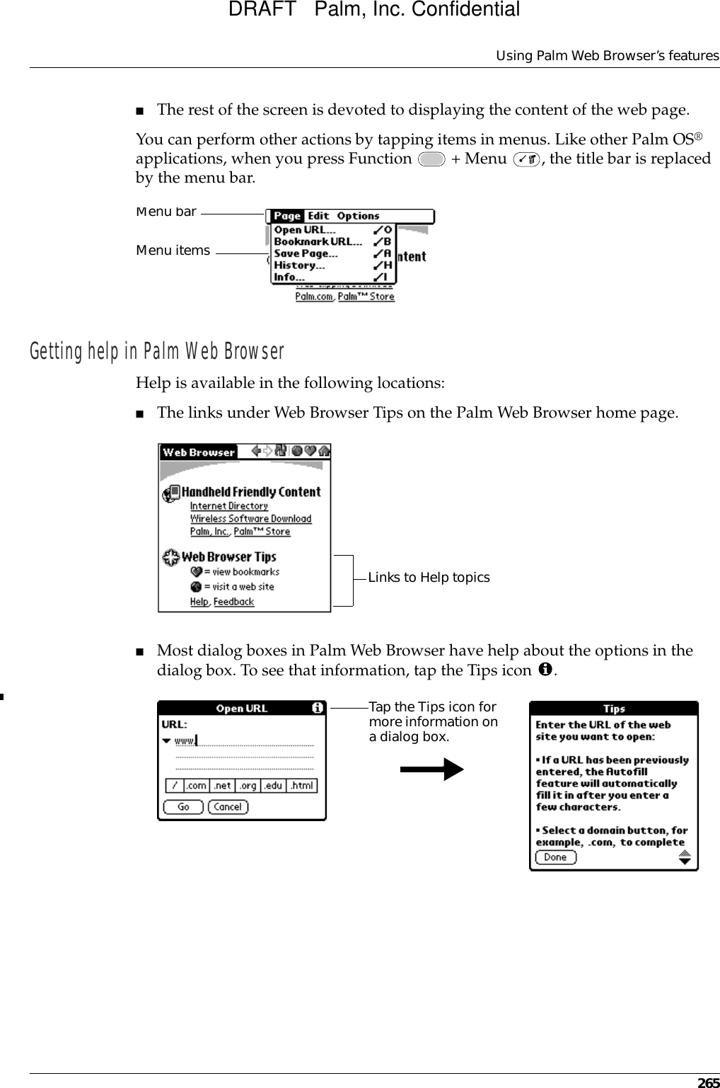 Using Palm Web Browser’s features265■The rest of the screen is devoted to displaying the content of the web page.You can perform other actions by tapping items in menus. Like other Palm OS® applications, when you press Function   + Menu  , the title bar is replaced by the menu bar.Getting help in Palm Web BrowserHelp is available in the following locations:■The links under Web Browser Tips on the Palm Web Browser home page.■Most dialog boxes in Palm Web Browser have help about the options in the dialog box. To see that information, tap the Tips icon  .Menu barMenu itemsLinks to Help topicsTap the Tips icon for more information on a dialog box.DRAFT   Palm, Inc. Confidential