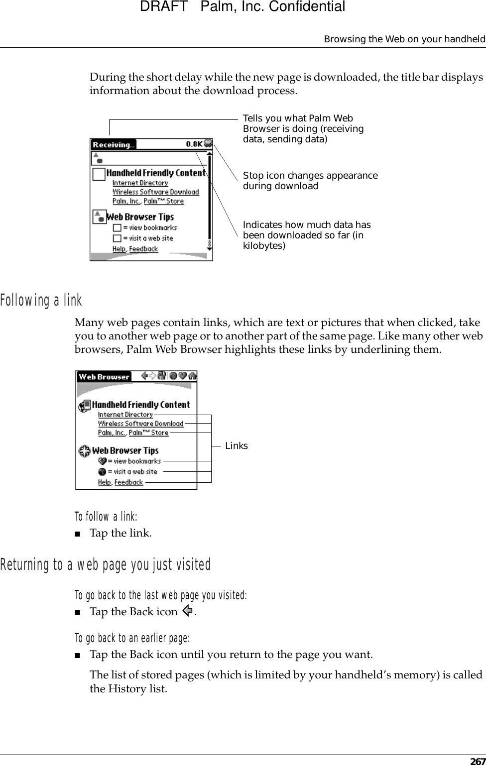 Browsing the Web on your handheld267During the short delay while the new page is downloaded, the title bar displays information about the download process.Following a linkMany web pages contain links, which are text or pictures that when clicked, take you to another web page or to another part of the same page. Like many other web browsers, Palm Web Browser highlights these links by underlining them.To follow a link:■Tap the link. Returning to a web page you just visitedTo go back to the last web page you visited:■Tap the Back icon  .To go back to an earlier page:■Tap the Back icon until you return to the page you want.The list of stored pages (which is limited by your handheld’s memory) is called the History list. Stop icon changes appearance during downloadIndicates how much data has been downloaded so far (in kilobytes)Tells you what Palm Web Browser is doing (receiving data, sending data)LinksDRAFT   Palm, Inc. Confidential