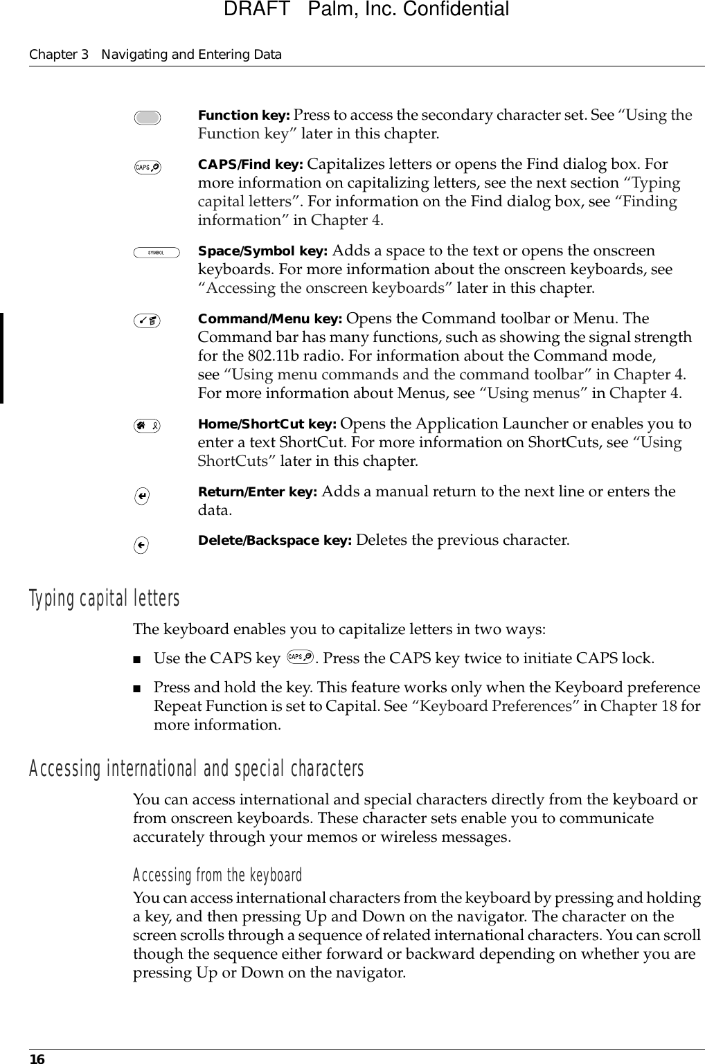 Chapter 3 Navigating and Entering Data16Typing capital lettersThe keyboard enables you to capitalize letters in two ways:■Use the CAPS key  . Press the CAPS key twice to initiate CAPS lock.■Press and hold the key. This feature works only when the Keyboard preference Repeat Function is set to Capital. See “Keyboard Preferences” in Chapter 18 for more information.Accessing international and special charactersYou can access international and special characters directly from the keyboard or from onscreen keyboards. These character sets enable you to communicate accurately through your memos or wireless messages.Accessing from the keyboardYou can access international characters from the keyboard by pressing and holding a key, and then pressing Up and Down on the navigator. The character on the screen scrolls through a sequence of related international characters. You can scroll though the sequence either forward or backward depending on whether you are pressing Up or Down on the navigator. Function key: Press to access the secondary character set. See “Using the Function key” later in this chapter.CAPS/Find key: Capitalizes letters or opens the Find dialog box. For more information on capitalizing letters, see the next section “Typing capital letters”. For information on the Find dialog box, see “Finding information” in Chapter 4.Space/Symbol key: Adds a space to the text or opens the onscreen keyboards. For more information about the onscreen keyboards, see “Accessing the onscreen keyboards” later in this chapter.Command/Menu key: Opens the Command toolbar or Menu. The Command bar has many functions, such as showing the signal strength for the 802.11b radio. For information about the Command mode, see “Using menu commands and the command toolbar” in Chapter 4. For more information about Menus, see “Using menus” in Chapter 4.Home/ShortCut key: Opens the Application Launcher or enables you to enter a text ShortCut. For more information on ShortCuts, see “Using ShortCuts” later in this chapter.Return/Enter key: Adds a manual return to the next line or enters the data.Delete/Backspace key: Deletes the previous character.DRAFT   Palm, Inc. Confidential