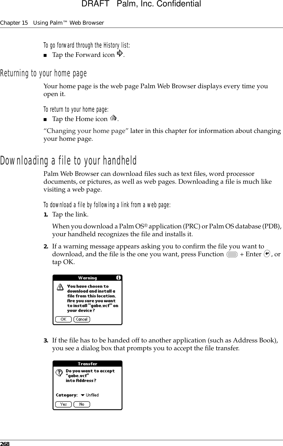 Chapter 15 Using Palm™ Web Browser268To go forward through the History list:■Tap the Forward icon  .Returning to your home pageYour home page is the web page Palm Web Browser displays every time you open it. To return to your home page:■Tap the Home icon  .“Changing your home page” later in this chapter for information about changing your home page.Downloading a file to your handheldPalm Web Browser can download files such as text files, word processor documents, or pictures, as well as web pages. Downloading a file is much like visiting a web page.To download a file by following a link from a web page:1. Tap the link.When you download a Palm OS® application (PRC) or Palm OS database (PDB), your handheld recognizes the file and installs it.2. If a warning message appears asking you to confirm the file you want to download, and the file is the one you want, press Function   + Enter  , or tap OK.3. If the file has to be handed off to another application (such as Address Book), you see a dialog box that prompts you to accept the file transfer.DRAFT   Palm, Inc. Confidential