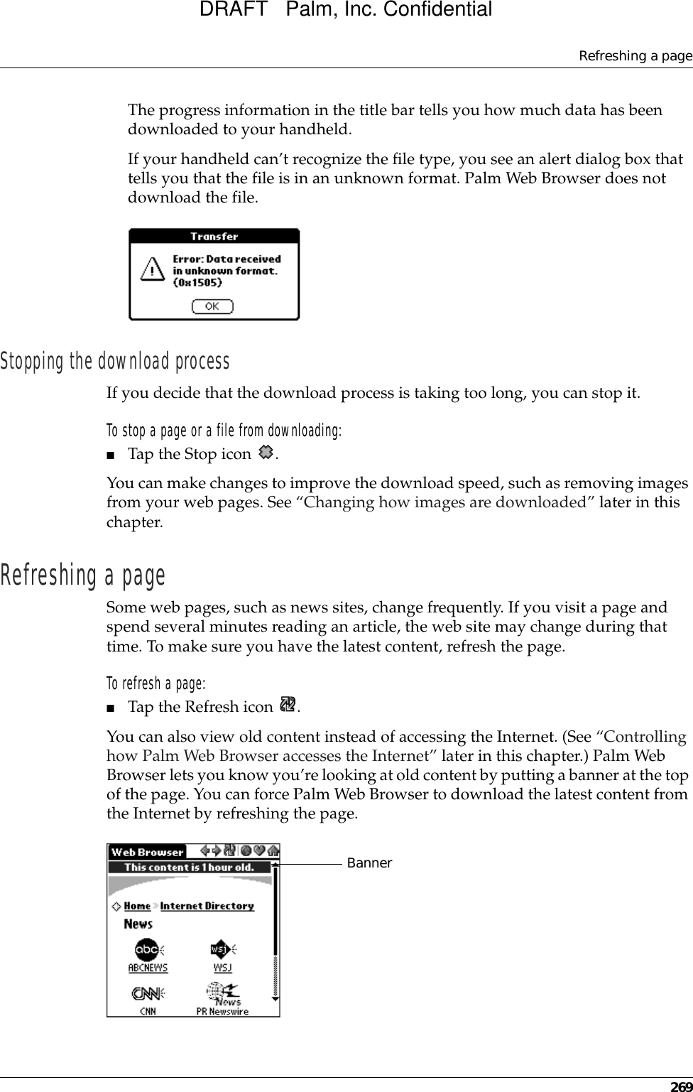 Refreshing a page269The progress information in the title bar tells you how much data has been downloaded to your handheld.If your handheld can’t recognize the file type, you see an alert dialog box that tells you that the file is in an unknown format. Palm Web Browser does not download the file.Stopping the download processIf you decide that the download process is taking too long, you can stop it. To stop a page or a file from downloading:■Tap the Stop icon  .You can make changes to improve the download speed, such as removing images from your web pages. See “Changing how images are downloaded” later in this chapter.Refreshing a pageSome web pages, such as news sites, change frequently. If you visit a page and spend several minutes reading an article, the web site may change during that time. To make sure you have the latest content, refresh the page.To refresh a page:■Tap the Refresh icon  .You can also view old content instead of accessing the Internet. (See “Controlling how Palm Web Browser accesses the Internet” later in this chapter.) Palm Web Browser lets you know you’re looking at old content by putting a banner at the top of the page. You can force Palm Web Browser to download the latest content from the Internet by refreshing the page.BannerDRAFT   Palm, Inc. Confidential