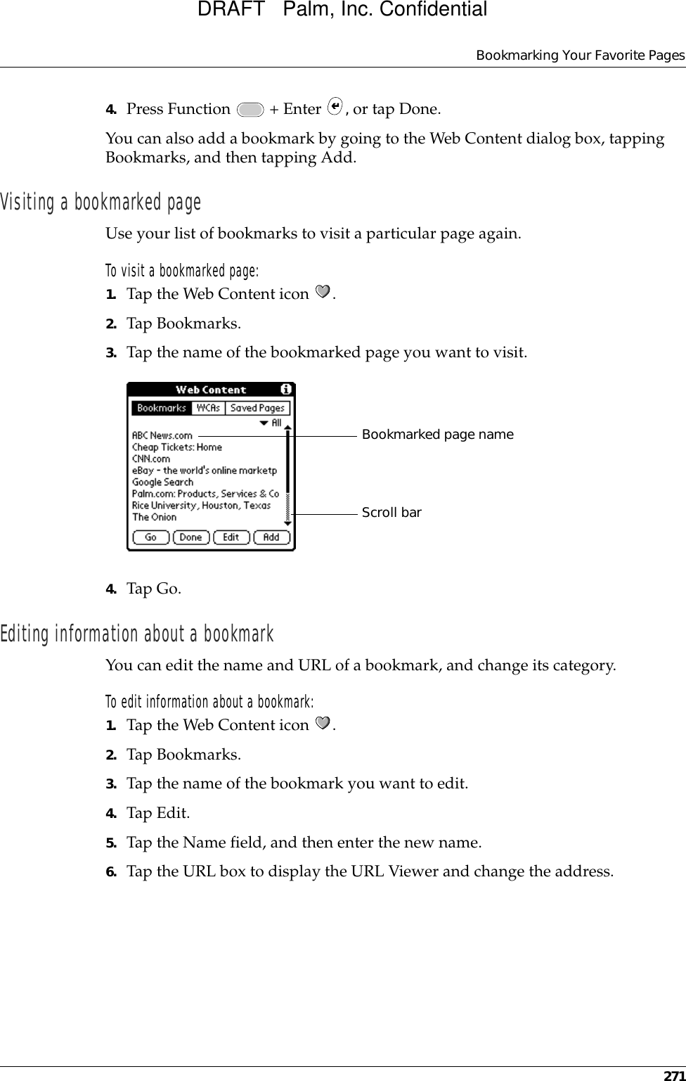 Bookmarking Your Favorite Pages2714. Press Function   + Enter  , or tap Done.You can also add a bookmark by going to the Web Content dialog box, tapping Bookmarks, and then tapping Add.Visiting a bookmarked pageUse your list of bookmarks to visit a particular page again.To visit a bookmarked page:1. Tap the Web Content icon  .2. Tap Bookmarks.3. Tap the name of the bookmarked page you want to visit. 4. Tap Go.Editing information about a bookmarkYou can edit the name and URL of a bookmark, and change its category.To edit information about a bookmark:1. Tap the Web Content icon  .2. Tap Bookmarks.3. Tap the name of the bookmark you want to edit.4. Tap Edit.5. Tap the Name field, and then enter the new name. 6. Tap the URL box to display the URL Viewer and change the address.Bookmarked page nameScroll barDRAFT   Palm, Inc. Confidential