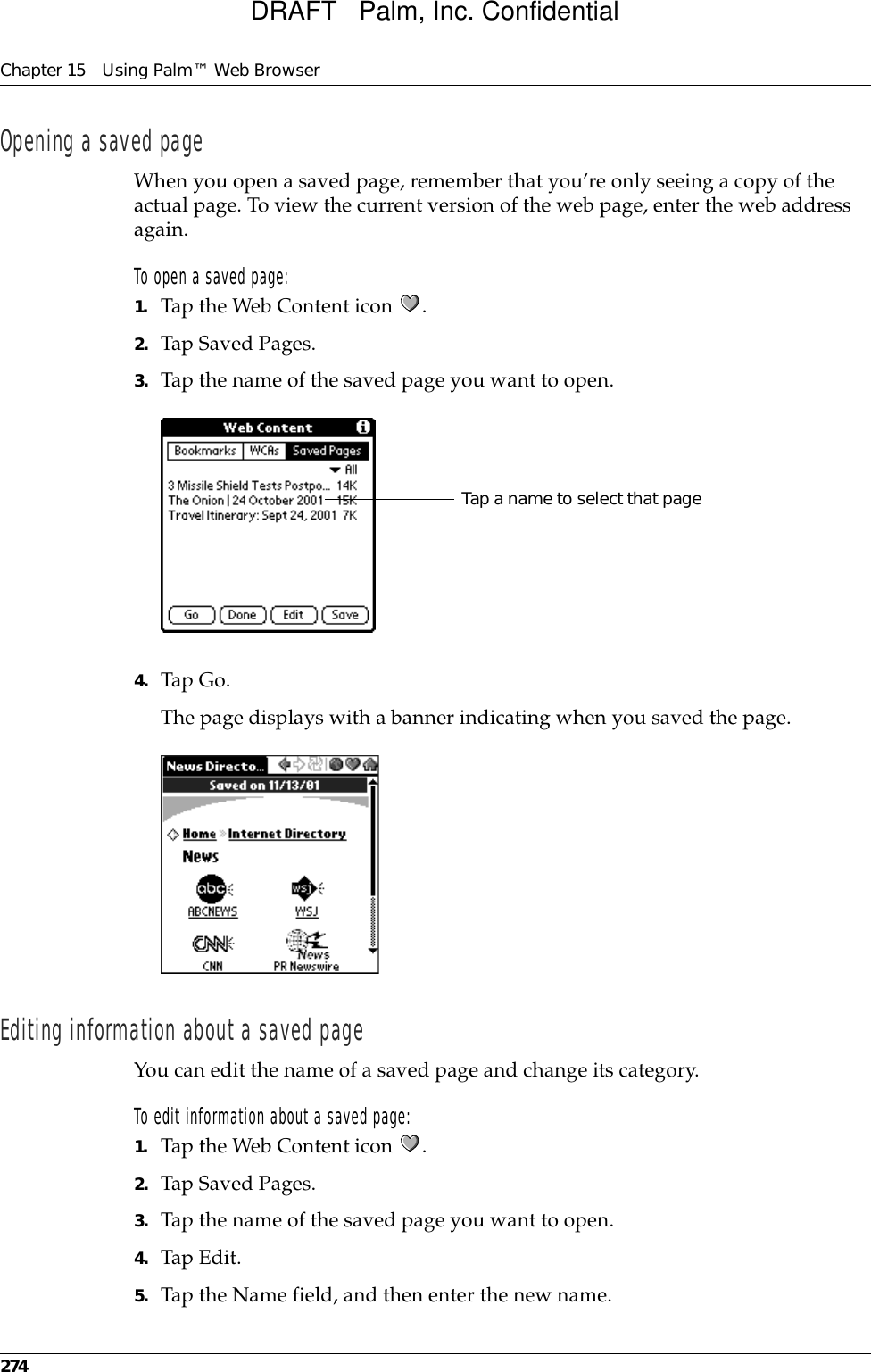 Chapter 15 Using Palm™ Web Browser274Opening a saved pageWhen you open a saved page, remember that you’re only seeing a copy of the actual page. To view the current version of the web page, enter the web address again.To open a saved page:1. Tap the Web Content icon  .2. Tap Saved Pages.3. Tap the name of the saved page you want to open.4. Tap Go. The page displays with a banner indicating when you saved the page. Editing information about a saved pageYou can edit the name of a saved page and change its category.To edit information about a saved page:1. Tap the Web Content icon  .2. Tap Saved Pages.3. Tap the name of the saved page you want to open.4. Tap Edit.5. Tap the Name field, and then enter the new name. Tap a name to select that pageDRAFT   Palm, Inc. Confidential