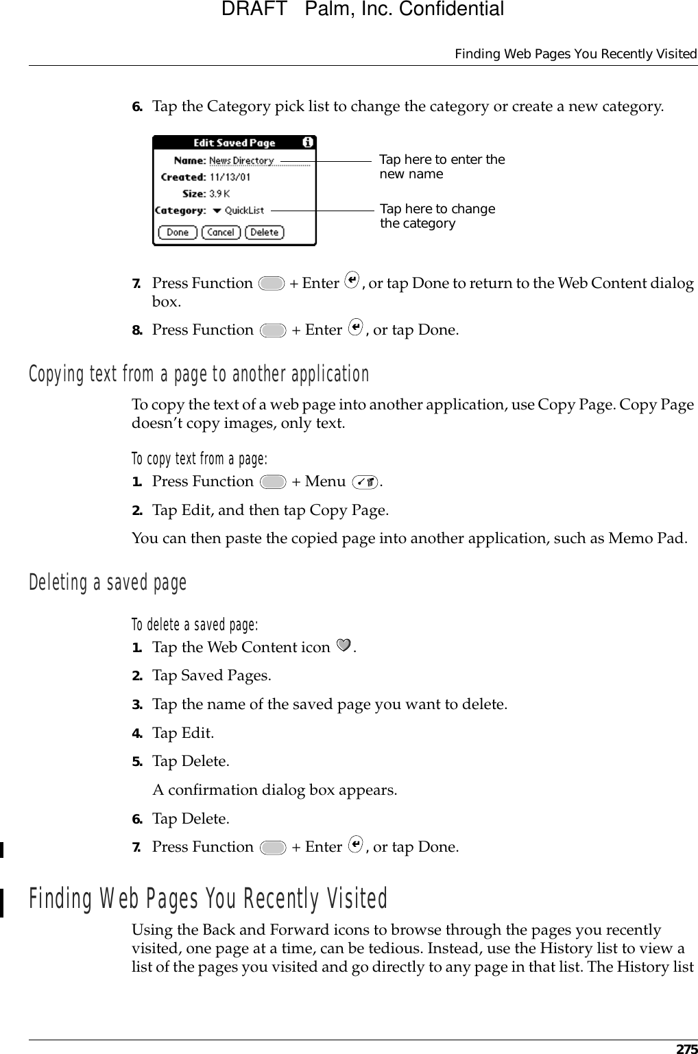 Finding Web Pages You Recently Visited2756. Tap the Category pick list to change the category or create a new category.7. Press Function   + Enter  , or tap Done to return to the Web Content dialog box.8. Press Function   + Enter  , or tap Done.Copying text from a page to another applicationTo copy the text of a web page into another application, use Copy Page. Copy Page doesn’t copy images, only text.To copy text from a page:1. Press Function   + Menu  .2. Tap Edit, and then tap Copy Page.You can then paste the copied page into another application, such as Memo Pad.Deleting a saved page To delete a saved page:1. Tap the Web Content icon  .2. Tap Saved Pages.3. Tap the name of the saved page you want to delete.4. Tap Edit.5. Tap Delete. A confirmation dialog box appears.6. Tap Delete.7. Press Function   + Enter  , or tap Done.Finding Web Pages You Recently VisitedUsing the Back and Forward icons to browse through the pages you recently visited, one page at a time, can be tedious. Instead, use the History list to view a list of the pages you visited and go directly to any page in that list. The History list Tap here to enter the new nameTap here to change the categoryDRAFT   Palm, Inc. Confidential