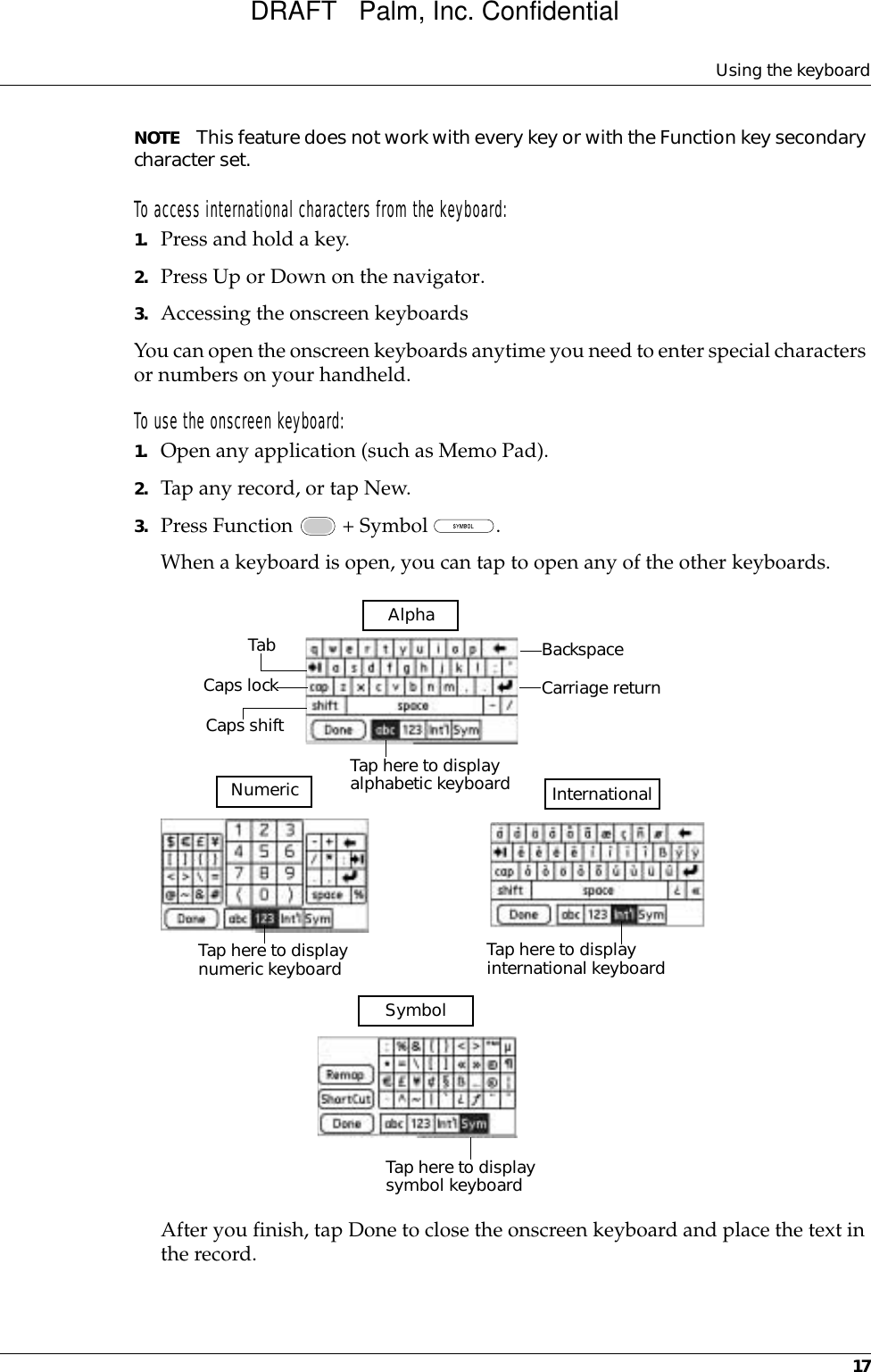 Using the keyboard17NOTE This feature does not work with every key or with the Function key secondary character set.To access international characters from the keyboard:1. Press and hold a key.2. Press Up or Down on the navigator.3. Accessing the onscreen keyboardsYou can open the onscreen keyboards anytime you need to enter special characters or numbers on your handheld. To use the onscreen keyboard:1. Open any application (such as Memo Pad). 2. Tap any record, or tap New.3. Press Function   + Symbol  .When a keyboard is open, you can tap to open any of the other keyboards.After you finish, tap Done to close the onscreen keyboard and place the text in the record.BackspaceCarriage returnTabCaps lockCaps shiftTap here to display alphabetic keyboard Tap here to display numeric keyboard  Tap here to display international keyboard AlphaNumeric SymbolTap here to display symbol keyboard InternationalDRAFT   Palm, Inc. Confidential