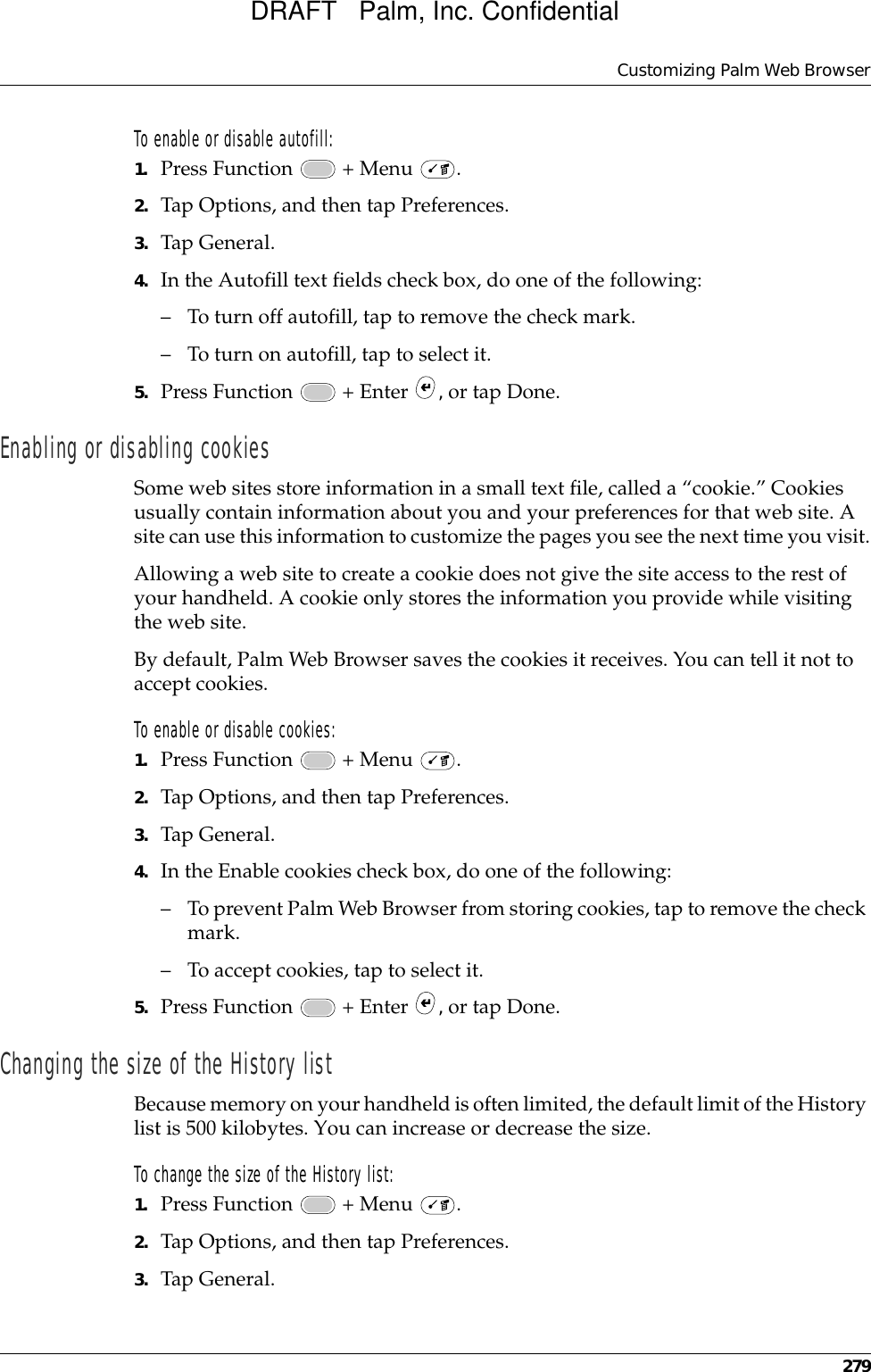 Customizing Palm Web Browser279To enable or disable autofill:1. Press Function   + Menu  .2. Tap Options, and then tap Preferences.3. Tap General.4. In the Autofill text fields check box, do one of the following:– To turn off autofill, tap to remove the check mark.– To turn on autofill, tap to select it.5. Press Function   + Enter  , or tap Done.Enabling or disabling cookiesSome web sites store information in a small text file, called a “cookie.” Cookies usually contain information about you and your preferences for that web site. A site can use this information to customize the pages you see the next time you visit.Allowing a web site to create a cookie does not give the site access to the rest of your handheld. A cookie only stores the information you provide while visiting the web site.By default, Palm Web Browser saves the cookies it receives. You can tell it not to accept cookies.To enable or disable cookies:1. Press Function   + Menu  .2. Tap Options, and then tap Preferences.3. Tap General.4. In the Enable cookies check box, do one of the following:– To prevent Palm Web Browser from storing cookies, tap to remove the check mark.– To accept cookies, tap to select it.5. Press Function   + Enter  , or tap Done.Changing the size of the History listBecause memory on your handheld is often limited, the default limit of the History list is 500 kilobytes. You can increase or decrease the size.To change the size of the History list:1. Press Function   + Menu  .2. Tap Options, and then tap Preferences.3. Tap General.DRAFT   Palm, Inc. Confidential