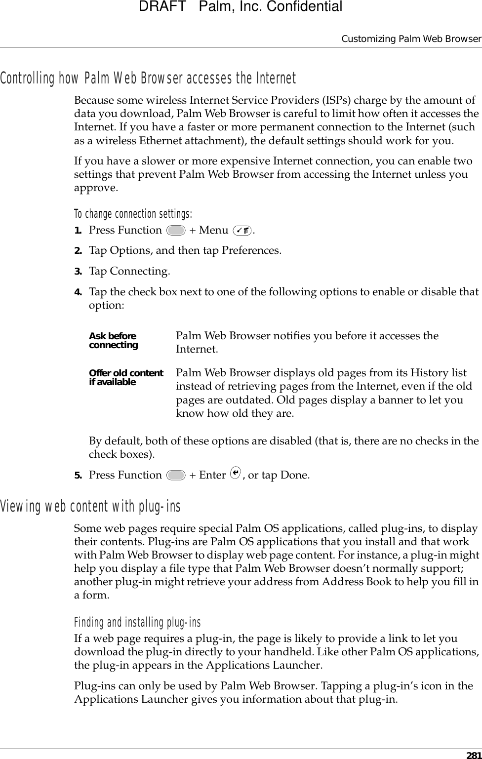 Customizing Palm Web Browser281Controlling how Palm Web Browser accesses the InternetBecause some wireless Internet Service Providers (ISPs) charge by the amount of data you download, Palm Web Browser is careful to limit how often it accesses the Internet. If you have a faster or more permanent connection to the Internet (such as a wireless Ethernet attachment), the default settings should work for you. If you have a slower or more expensive Internet connection, you can enable two settings that prevent Palm Web Browser from accessing the Internet unless you approve.To change connection settings:1. Press Function   + Menu  .2. Tap Options, and then tap Preferences.3. Tap Connecting.4. Tap the check box next to one of the following options to enable or disable that option:By default, both of these options are disabled (that is, there are no checks in the check boxes).5. Press Function   + Enter  , or tap Done.Viewing web content with plug-insSome web pages require special Palm OS applications, called plug-ins, to display their contents. Plug-ins are Palm OS applications that you install and that work with Palm Web Browser to display web page content. For instance, a plug-in might help you display a file type that Palm Web Browser doesn’t normally support; another plug-in might retrieve your address from Address Book to help you fill in a form. Finding and installing plug-insIf a web page requires a plug-in, the page is likely to provide a link to let you download the plug-in directly to your handheld. Like other Palm OS applications, the plug-in appears in the Applications Launcher.Plug-ins can only be used by Palm Web Browser. Tapping a plug-in’s icon in the Applications Launcher gives you information about that plug-in.Ask before connecting Palm Web Browser notifies you before it accesses the Internet.Offer old content if available Palm Web Browser displays old pages from its History list instead of retrieving pages from the Internet, even if the old pages are outdated. Old pages display a banner to let you know how old they are.DRAFT   Palm, Inc. Confidential