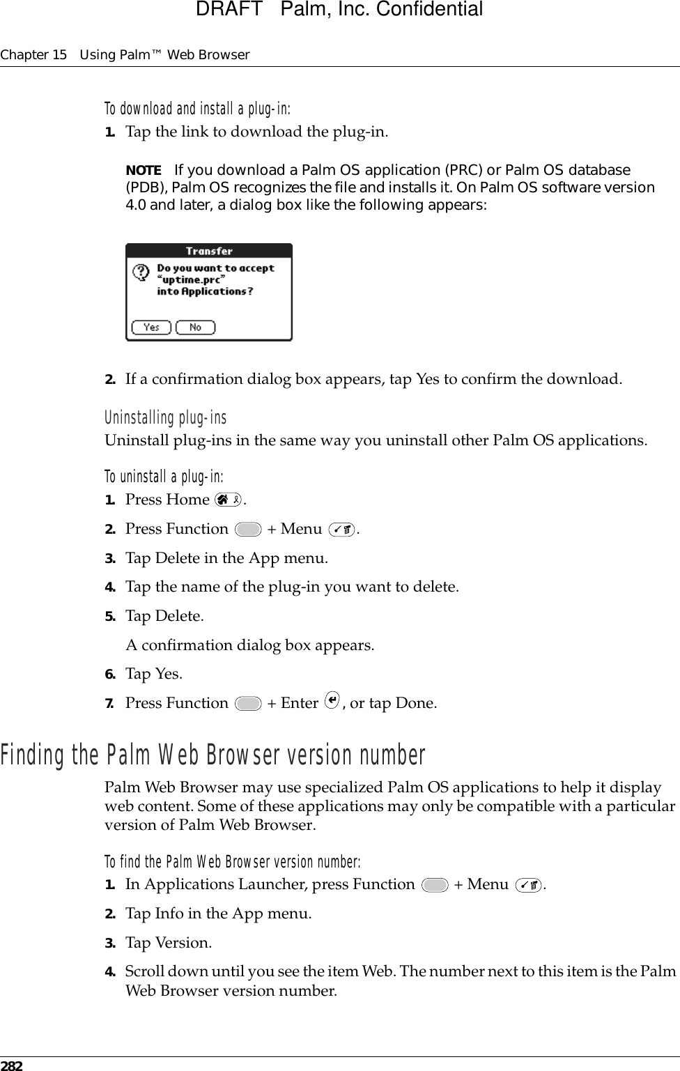 Chapter 15 Using Palm™ Web Browser282To download and install a plug-in:1. Tap the link to download the plug-in.NOTE If you download a Palm OS application (PRC) or Palm OS database (PDB), Palm OS recognizes the file and installs it. On Palm OS software version 4.0 and later, a dialog box like the following appears: 2. If a confirmation dialog box appears, tap Yes to confirm the download.Uninstalling plug-insUninstall plug-ins in the same way you uninstall other Palm OS applications.To uninstall a plug-in:1. Press Home  .2. Press Function   + Menu  .3. Tap Delete in the App menu. 4. Tap the name of the plug-in you want to delete.5. Tap Delete.A confirmation dialog box appears.6. Tap Yes.7. Press Function   + Enter  , or tap Done.Finding the Palm Web Browser version numberPalm Web Browser may use specialized Palm OS applications to help it display web content. Some of these applications may only be compatible with a particular version of Palm Web Browser.To find the Palm Web Browser version number:1. In Applications Launcher, press Function   + Menu  .2. Tap Info in the App menu.3. Tap Version.4. Scroll down until you see the item Web. The number next to this item is the Palm Web Browser version number.DRAFT   Palm, Inc. Confidential