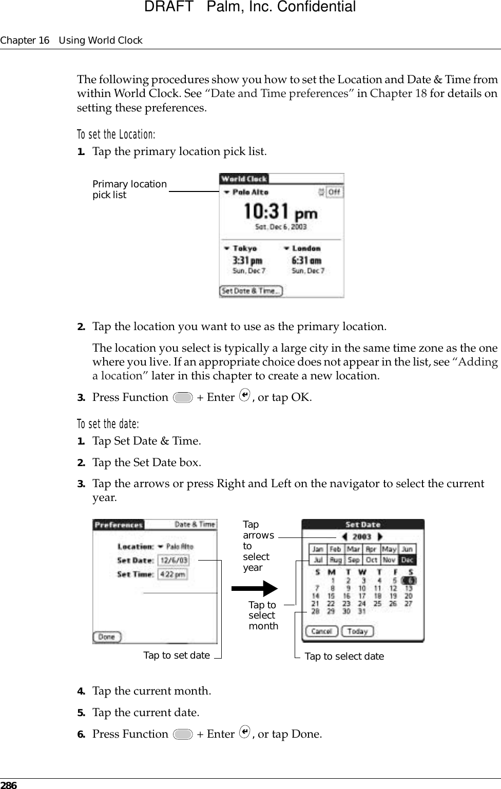 Chapter 16 Using World Clock286The following procedures show you how to set the Location and Date &amp; Time from within World Clock. See “Date and Time preferences” in Chapter 18 for details on setting these preferences.To set the Location:1. Tap the primary location pick list.2. Tap the location you want to use as the primary location. The location you select is typically a large city in the same time zone as the one where you live. If an appropriate choice does not appear in the list, see “Adding a location” later in this chapter to create a new location.3. Press Function   + Enter  , or tap OK.To set the date:1. Tap Set Date &amp; Time.2. Tap the Set Date box.3. Tap the arrows or press Right and Left on the navigator to select the current year.4. Tap the current month.5. Tap the current date.6. Press Function   + Enter  , or tap Done.Primary location pick listTap to set dateTap  arrows to select yearTap to select monthTap to select dateDRAFT   Palm, Inc. Confidential