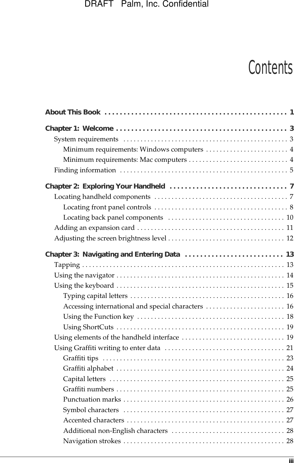 iiiAbout This Book  . . . . . . . . . . . . . . . . . . . . . . . . . . . . . . . . . . . . . . . . . . . . . . . .  1Chapter 1: Welcome . . . . . . . . . . . . . . . . . . . . . . . . . . . . . . . . . . . . . . . . . . . . .  3System requirements   . . . . . . . . . . . . . . . . . . . . . . . . . . . . . . . . . . . . . . . . . . . . . . . . 3Minimum requirements: Windows computers . . . . . . . . . . . . . . . . . . . . . . . . 4Minimum requirements: Mac computers . . . . . . . . . . . . . . . . . . . . . . . . . . . . . 4Finding information  . . . . . . . . . . . . . . . . . . . . . . . . . . . . . . . . . . . . . . . . . . . . . . . . . 5Chapter 2: Exploring Your Handheld  . . . . . . . . . . . . . . . . . . . . . . . . . . . . . . .  7Locating handheld components  . . . . . . . . . . . . . . . . . . . . . . . . . . . . . . . . . . . . . . . 7Locating front panel controls  . . . . . . . . . . . . . . . . . . . . . . . . . . . . . . . . . . . . . . . 8Locating back panel components   . . . . . . . . . . . . . . . . . . . . . . . . . . . . . . . . . . 10Adding an expansion card . . . . . . . . . . . . . . . . . . . . . . . . . . . . . . . . . . . . . . . . . . . 11Adjusting the screen brightness level . . . . . . . . . . . . . . . . . . . . . . . . . . . . . . . . . . 12Chapter 3: Navigating and Entering Data  . . . . . . . . . . . . . . . . . . . . . . . . . .  13Tapping . . . . . . . . . . . . . . . . . . . . . . . . . . . . . . . . . . . . . . . . . . . . . . . . . . . . . . . . . . . 13Using the navigator . . . . . . . . . . . . . . . . . . . . . . . . . . . . . . . . . . . . . . . . . . . . . . . . . 14Using the keyboard . . . . . . . . . . . . . . . . . . . . . . . . . . . . . . . . . . . . . . . . . . . . . . . . . 15Typing capital letters . . . . . . . . . . . . . . . . . . . . . . . . . . . . . . . . . . . . . . . . . . . . . 16Accessing international and special characters . . . . . . . . . . . . . . . . . . . . . . . 16Using the Function key  . . . . . . . . . . . . . . . . . . . . . . . . . . . . . . . . . . . . . . . . . . . 18Using ShortCuts . . . . . . . . . . . . . . . . . . . . . . . . . . . . . . . . . . . . . . . . . . . . . . . . . 19Using elements of the handheld interface . . . . . . . . . . . . . . . . . . . . . . . . . . . . . . 19Using Graffiti writing to enter data  . . . . . . . . . . . . . . . . . . . . . . . . . . . . . . . . . . . 21Graffiti tips  . . . . . . . . . . . . . . . . . . . . . . . . . . . . . . . . . . . . . . . . . . . . . . . . . . . . . 23Graffiti alphabet . . . . . . . . . . . . . . . . . . . . . . . . . . . . . . . . . . . . . . . . . . . . . . . . . 24Capital letters  . . . . . . . . . . . . . . . . . . . . . . . . . . . . . . . . . . . . . . . . . . . . . . . . . . . 25Graffiti numbers . . . . . . . . . . . . . . . . . . . . . . . . . . . . . . . . . . . . . . . . . . . . . . . . . 25Punctuation marks . . . . . . . . . . . . . . . . . . . . . . . . . . . . . . . . . . . . . . . . . . . . . . . 26Symbol characters  . . . . . . . . . . . . . . . . . . . . . . . . . . . . . . . . . . . . . . . . . . . . . . . 27Accented characters . . . . . . . . . . . . . . . . . . . . . . . . . . . . . . . . . . . . . . . . . . . . . . 27Additional non-English characters  . . . . . . . . . . . . . . . . . . . . . . . . . . . . . . . . . 28Navigation strokes . . . . . . . . . . . . . . . . . . . . . . . . . . . . . . . . . . . . . . . . . . . . . . . 28ContentsDRAFT   Palm, Inc. Confidential