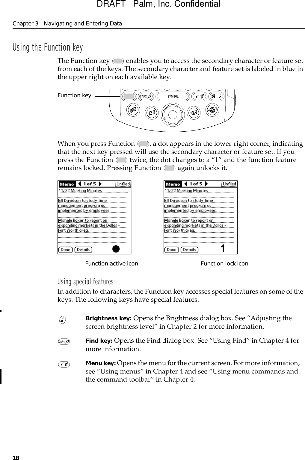 Chapter 3 Navigating and Entering Data18Using the Function keyThe Function key   enables you to access the secondary character or feature set from each of the keys. The secondary character and feature set is labeled in blue in the upper right on each available key.When you press Function  , a dot appears in the lower-right corner, indicating that the next key pressed will use the secondary character or feature set. If you press the Function   twice, the dot changes to a “1” and the function feature remains locked. Pressing Function   again unlocks it.Using special featuresIn addition to characters, the Function key accesses special features on some of the keys. The following keys have special features: Brightness key: Opens the Brightness dialog box. See “Adjusting the screen brightness level” in Chapter 2 for more information. Find key: Opens the Find dialog box. See “Using Find” in Chapter 4 for more information. Menu key: Opens the menu for the current screen. For more information, see “Using menus” in Chapter 4 and see “Using menu commands and the command toolbar” in Chapter 4.Function keyFunction active icon Function lock iconDRAFT   Palm, Inc. Confidential