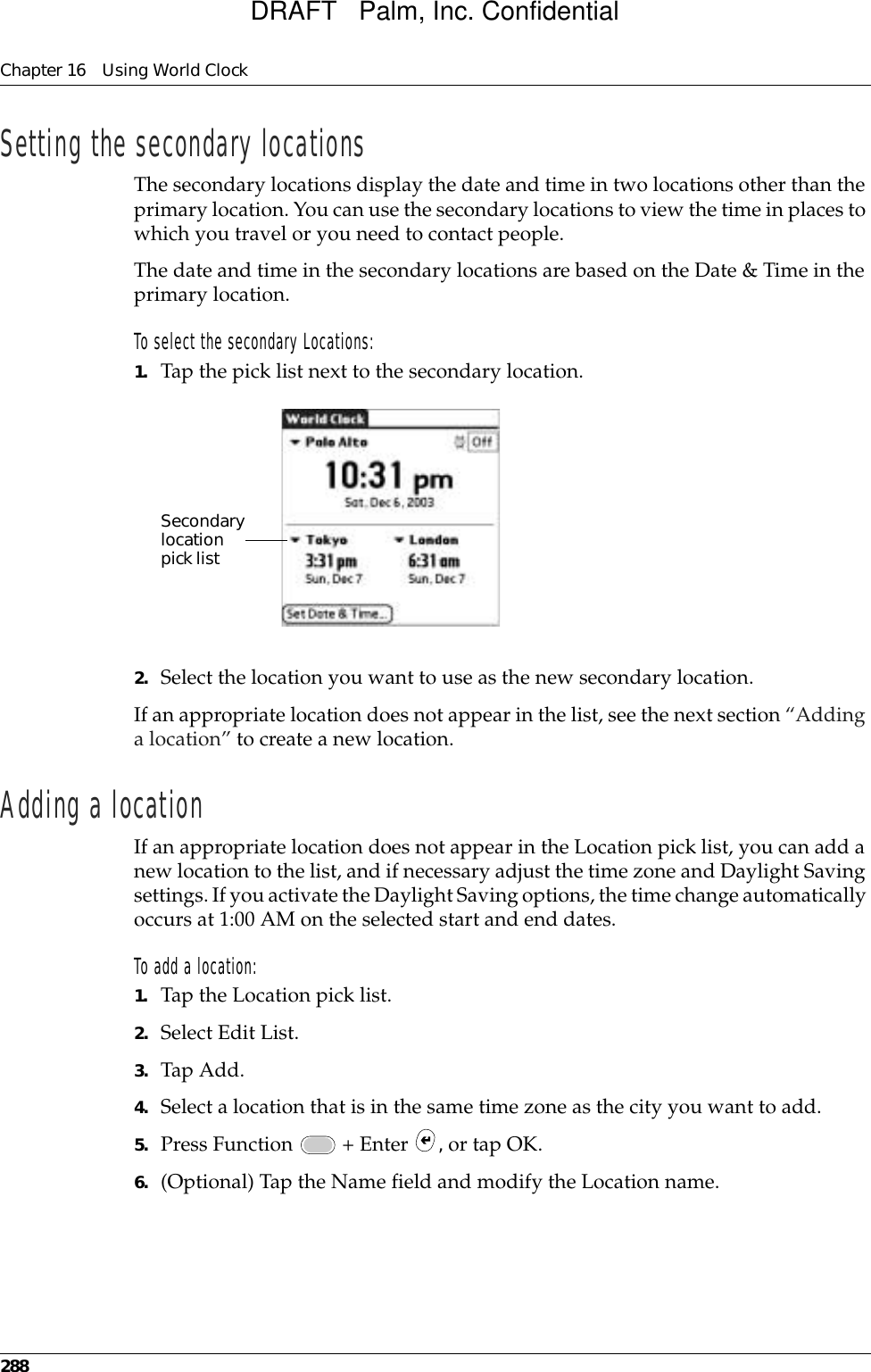 Chapter 16 Using World Clock288Setting the secondary locationsThe secondary locations display the date and time in two locations other than the primary location. You can use the secondary locations to view the time in places to which you travel or you need to contact people.The date and time in the secondary locations are based on the Date &amp; Time in the primary location.To select the secondary Locations:1. Tap the pick list next to the secondary location.2. Select the location you want to use as the new secondary location. If an appropriate location does not appear in the list, see the next section “Adding a location” to create a new location.Adding a locationIf an appropriate location does not appear in the Location pick list, you can add a new location to the list, and if necessary adjust the time zone and Daylight Saving settings. If you activate the Daylight Saving options, the time change automatically occurs at 1:00 AM on the selected start and end dates.To add a location:1. Tap the Location pick list.2. Select Edit List.3. Tap Add.4. Select a location that is in the same time zone as the city you want to add.5. Press Function   + Enter  , or tap OK.6. (Optional) Tap the Name field and modify the Location name.Secondary location pick listDRAFT   Palm, Inc. Confidential