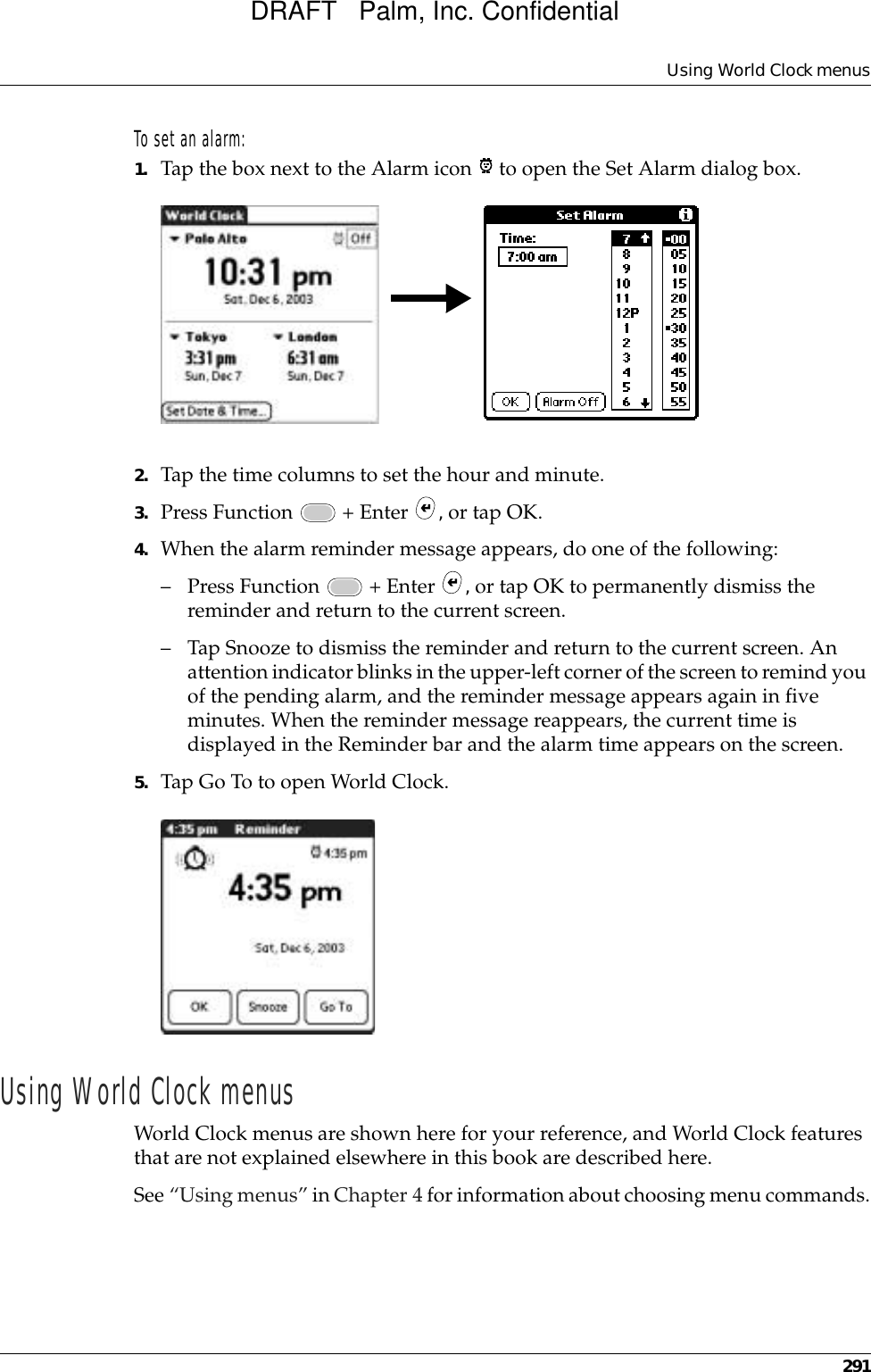 Using World Clock menus291To set an alarm:1. Tap the box next to the Alarm icon   to open the Set Alarm dialog box.2. Tap the time columns to set the hour and minute.3. Press Function   + Enter  , or tap OK.4. When the alarm reminder message appears, do one of the following:– Press Function   + Enter  , or tap OK to permanently dismiss the reminder and return to the current screen.– Tap Snooze to dismiss the reminder and return to the current screen. An attention indicator blinks in the upper-left corner of the screen to remind you of the pending alarm, and the reminder message appears again in five minutes. When the reminder message reappears, the current time is displayed in the Reminder bar and the alarm time appears on the screen. 5. Tap Go To to open World Clock.Using World Clock menusWorld Clock menus are shown here for your reference, and World Clock features that are not explained elsewhere in this book are described here.See “Using menus” in Chapter 4 for information about choosing menu commands.DRAFT   Palm, Inc. Confidential