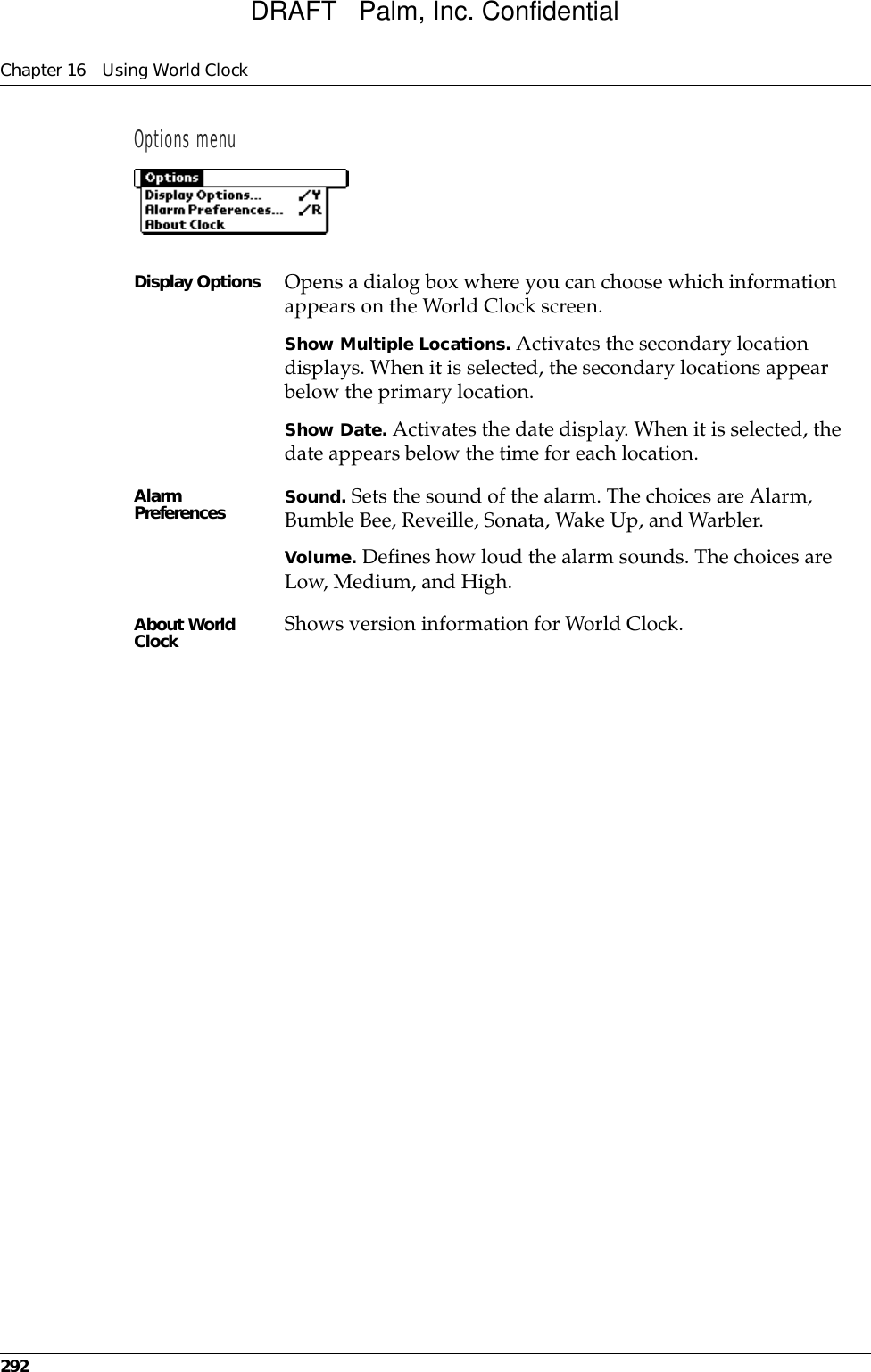 Chapter 16 Using World Clock292Options menuDisplay Options Opens a dialog box where you can choose which information appears on the World Clock screen.Show Multiple Locations. Activates the secondary location displays. When it is selected, the secondary locations appear below the primary location. Show Date. Activates the date display. When it is selected, the date appears below the time for each location.Alarm Preferences Sound. Sets the sound of the alarm. The choices are Alarm, Bumble Bee, Reveille, Sonata, Wake Up, and Warbler.Volume. Defines how loud the alarm sounds. The choices are Low, Medium, and High.About World Clock Shows version information for World Clock.DRAFT   Palm, Inc. Confidential