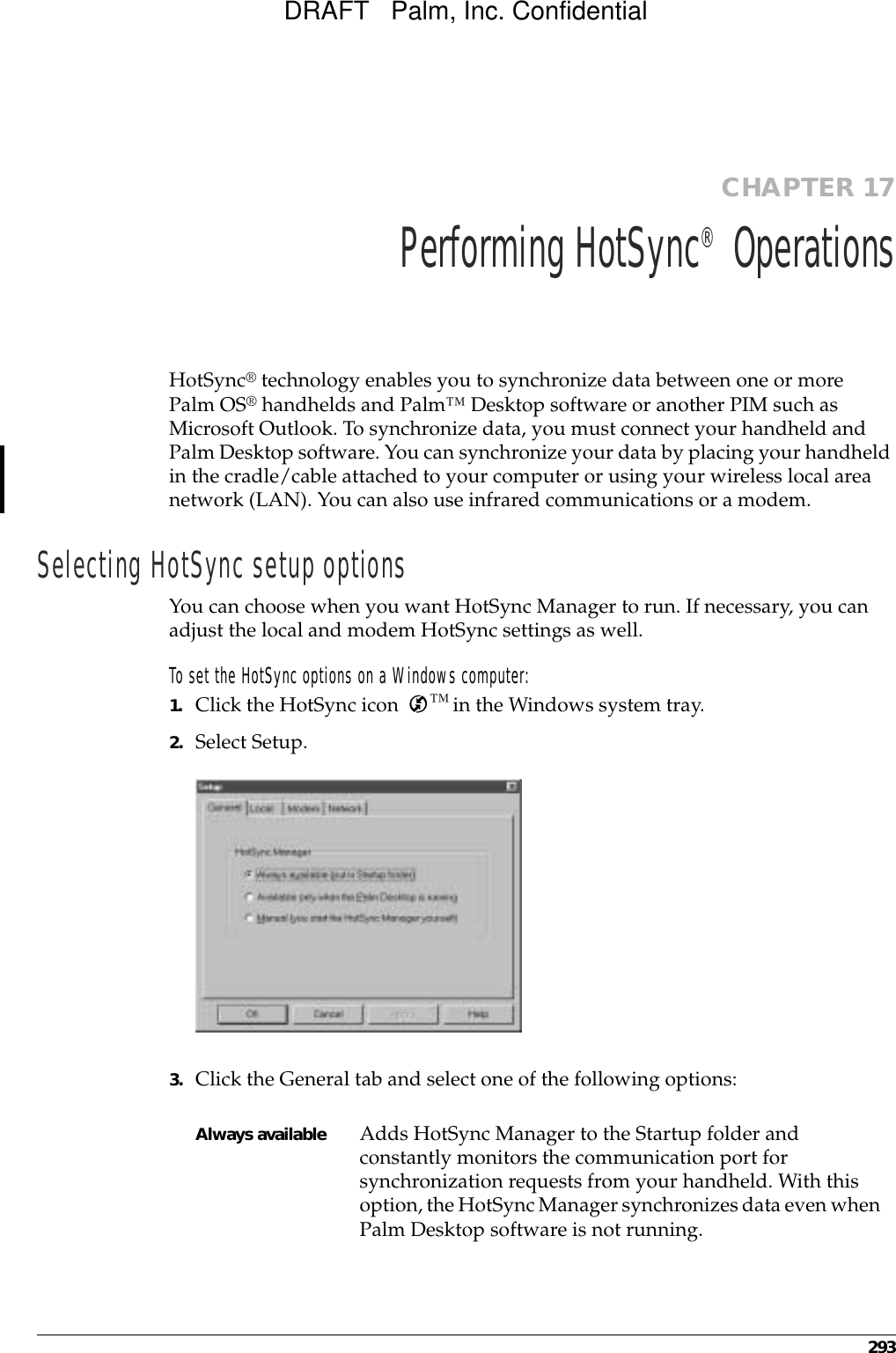 293CHAPTER 17Performing HotSync® OperationsHotSync® technology enables you to synchronize data between one or more Palm OS® handhelds and Palm™ Desktop software or another PIM such as Microsoft Outlook. To synchronize data, you must connect your handheld and Palm Desktop software. You can synchronize your data by placing your handheld in the cradle/cable attached to your computer or using your wireless local area network (LAN). You can also use infrared communications or a modem.Selecting HotSync setup optionsYou can choose when you want HotSync Manager to run. If necessary, you can adjust the local and modem HotSync settings as well.To set the HotSync options on a Windows computer:1. Click the HotSync icon  ™ in the Windows system tray.2. Select Setup.3. Click the General tab and select one of the following options:Always available Adds HotSync Manager to the Startup folder and constantly monitors the communication port for synchronization requests from your handheld. With this option, the HotSync Manager synchronizes data even when Palm Desktop software is not running.DRAFT   Palm, Inc. Confidential