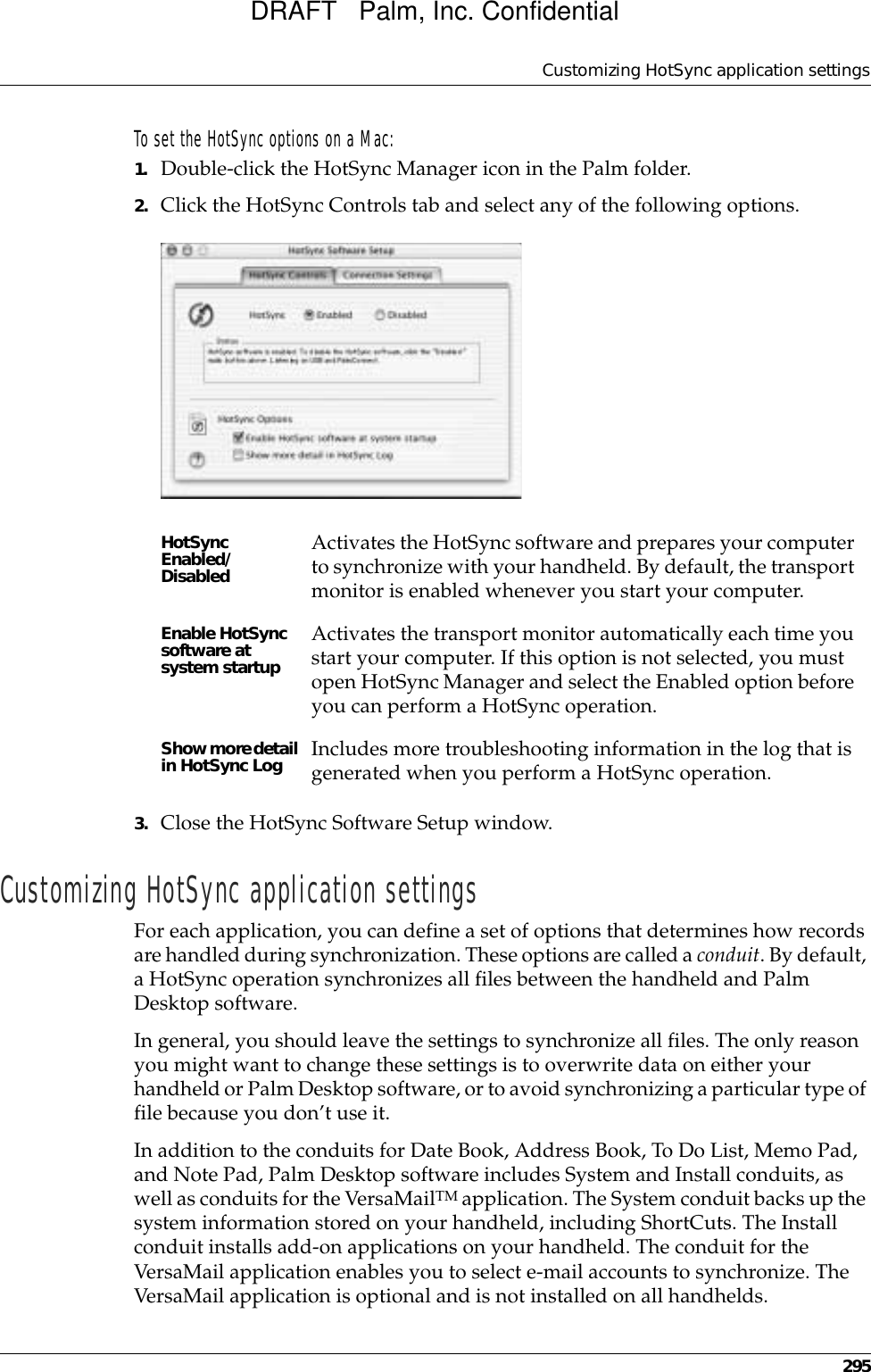 Customizing HotSync application settings295To set the HotSync options on a Mac:1. Double-click the HotSync Manager icon in the Palm folder.2. Click the HotSync Controls tab and select any of the following options.3. Close the HotSync Software Setup window. Customizing HotSync application settingsFor each application, you can define a set of options that determines how records are handled during synchronization. These options are called a conduit. By default, a HotSync operation synchronizes all files between the handheld and Palm Desktop software. In general, you should leave the settings to synchronize all files. The only reason you might want to change these settings is to overwrite data on either your handheld or Palm Desktop software, or to avoid synchronizing a particular type of file because you don’t use it.In addition to the conduits for Date Book, Address Book, To Do List, Memo Pad, and Note Pad, Palm Desktop software includes System and Install conduits, as well as conduits for the VersaMailTM application. The System conduit backs up the system information stored on your handheld, including ShortCuts. The Install conduit installs add-on applications on your handheld. The conduit for the VersaMail application enables you to select e-mail accounts to synchronize. The VersaMail application is optional and is not installed on all handhelds.HotSync Enabled/DisabledActivates the HotSync software and prepares your computer to synchronize with your handheld. By default, the transport monitor is enabled whenever you start your computer. Enable HotSync software at system startupActivates the transport monitor automatically each time you start your computer. If this option is not selected, you must open HotSync Manager and select the Enabled option before you can perform a HotSync operation.Show more detail in HotSync Log Includes more troubleshooting information in the log that is generated when you perform a HotSync operation.DRAFT   Palm, Inc. Confidential