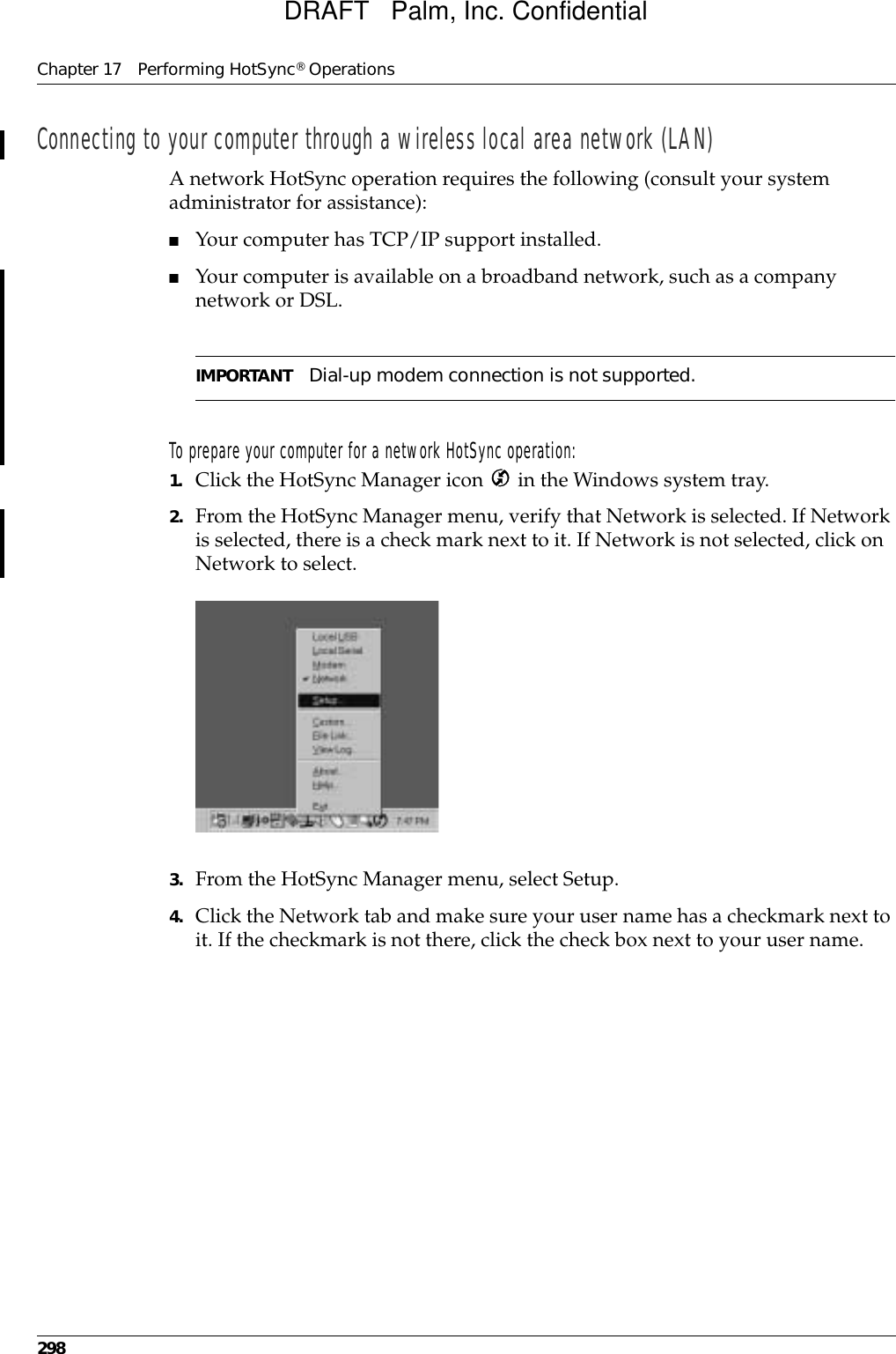 Chapter 17 Performing HotSync® Operations298Connecting to your computer through a wireless local area network (LAN)A network HotSync operation requires the following (consult your system administrator for assistance):■Your computer has TCP/IP support installed.■Your computer is available on a broadband network, such as a company network or DSL. IMPORTANT Dial-up modem connection is not supported.To prepare your computer for a network HotSync operation:1. Click the HotSync Manager icon   in the Windows system tray.2. From the HotSync Manager menu, verify that Network is selected. If Network is selected, there is a check mark next to it. If Network is not selected, click on Network to select.3. From the HotSync Manager menu, select Setup.4. Click the Network tab and make sure your user name has a checkmark next to it. If the checkmark is not there, click the check box next to your user name.DRAFT   Palm, Inc. Confidential