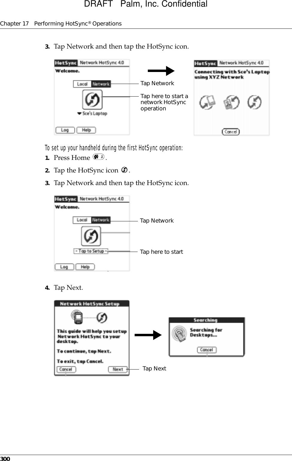 Chapter 17 Performing HotSync® Operations3003. Tap Network and then tap the HotSync icon.To set up your handheld during the first HotSync operation:1. Press Home  .2. Tap the HotSync icon  .3. Tap Network and then tap the HotSync icon.4. Tap Next.Tap here to start a network HotSync operationTap NetworkTap here to startTap NetworkTap NextDRAFT   Palm, Inc. Confidential