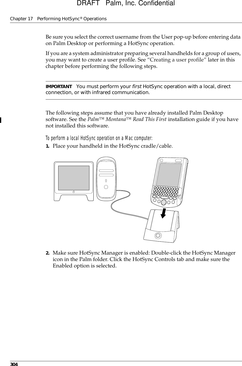 Chapter 17 Performing HotSync® Operations304Be sure you select the correct username from the User pop-up before entering data on Palm Desktop or performing a HotSync operation.If you are a system administrator preparing several handhelds for a group of users, you may want to create a user profile. See “Creating a user profile” later in this chapter before performing the following steps.IMPORTANT You must perform your first HotSync operation with a local, direct connection, or with infrared communication.The following steps assume that you have already installed Palm Desktop software. See the Palm™ Montana™ Read This First installation guide if you have not installed this software.To perform a local HotSync operation on a Mac computer:1. Place your handheld in the HotSync cradle/cable.2. Make sure HotSync Manager is enabled: Double-click the HotSync Manager icon in the Palm folder. Click the HotSync Controls tab and make sure the Enabled option is selected.DRAFT   Palm, Inc. Confidential