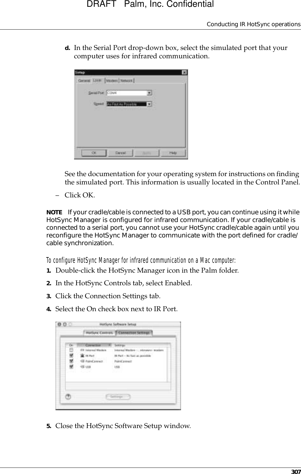 Conducting IR HotSync operations307d. In the Serial Port drop-down box, select the simulated port that your computer uses for infrared communication.See the documentation for your operating system for instructions on finding the simulated port. This information is usually located in the Control Panel.–Click OK.NOTE If your cradle/cable is connected to a USB port, you can continue using it while HotSync Manager is configured for infrared communication. If your cradle/cable is connected to a serial port, you cannot use your HotSync cradle/cable again until you reconfigure the HotSync Manager to communicate with the port defined for cradle/cable synchronization.To configure HotSync Manager for infrared communication on a Mac computer:1. Double-click the HotSync Manager icon in the Palm folder.2. In the HotSync Controls tab, select Enabled.3. Click the Connection Settings tab.4. Select the On check box next to IR Port.5. Close the HotSync Software Setup window. DRAFT   Palm, Inc. Confidential