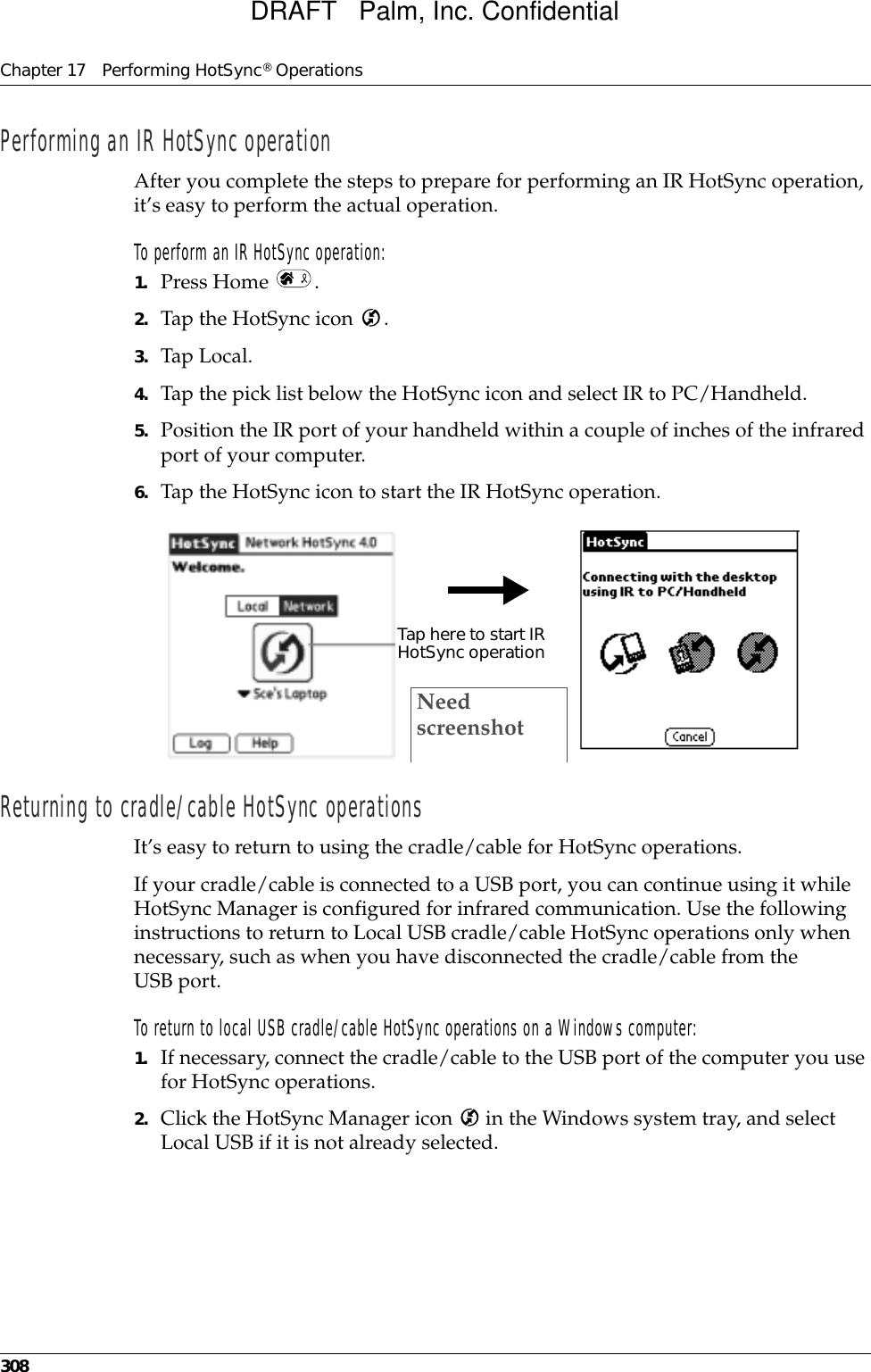 Chapter 17 Performing HotSync® Operations308Performing an IR HotSync operationAfter you complete the steps to prepare for performing an IR HotSync operation, it’s easy to perform the actual operation. To perform an IR HotSync operation:1. Press Home  .2. Tap the HotSync icon  .3. Tap Local.4. Tap the pick list below the HotSync icon and select IR to PC/Handheld.5. Position the IR port of your handheld within a couple of inches of the infrared port of your computer.6. Tap the HotSync icon to start the IR HotSync operation.Returning to cradle/cable HotSync operationsIt’s easy to return to using the cradle/cable for HotSync operations.If your cradle/cable is connected to a USB port, you can continue using it while HotSync Manager is configured for infrared communication. Use the following instructions to return to Local USB cradle/cable HotSync operations only when necessary, such as when you have disconnected the cradle/cable from the USB port.To return to local USB cradle/cable HotSync operations on a Windows computer:1. If necessary, connect the cradle/cable to the USB port of the computer you use for HotSync operations.2. Click the HotSync Manager icon   in the Windows system tray, and select Local USB if it is not already selected. Tap here to start IR HotSync operationNeed screenshotDRAFT   Palm, Inc. Confidential