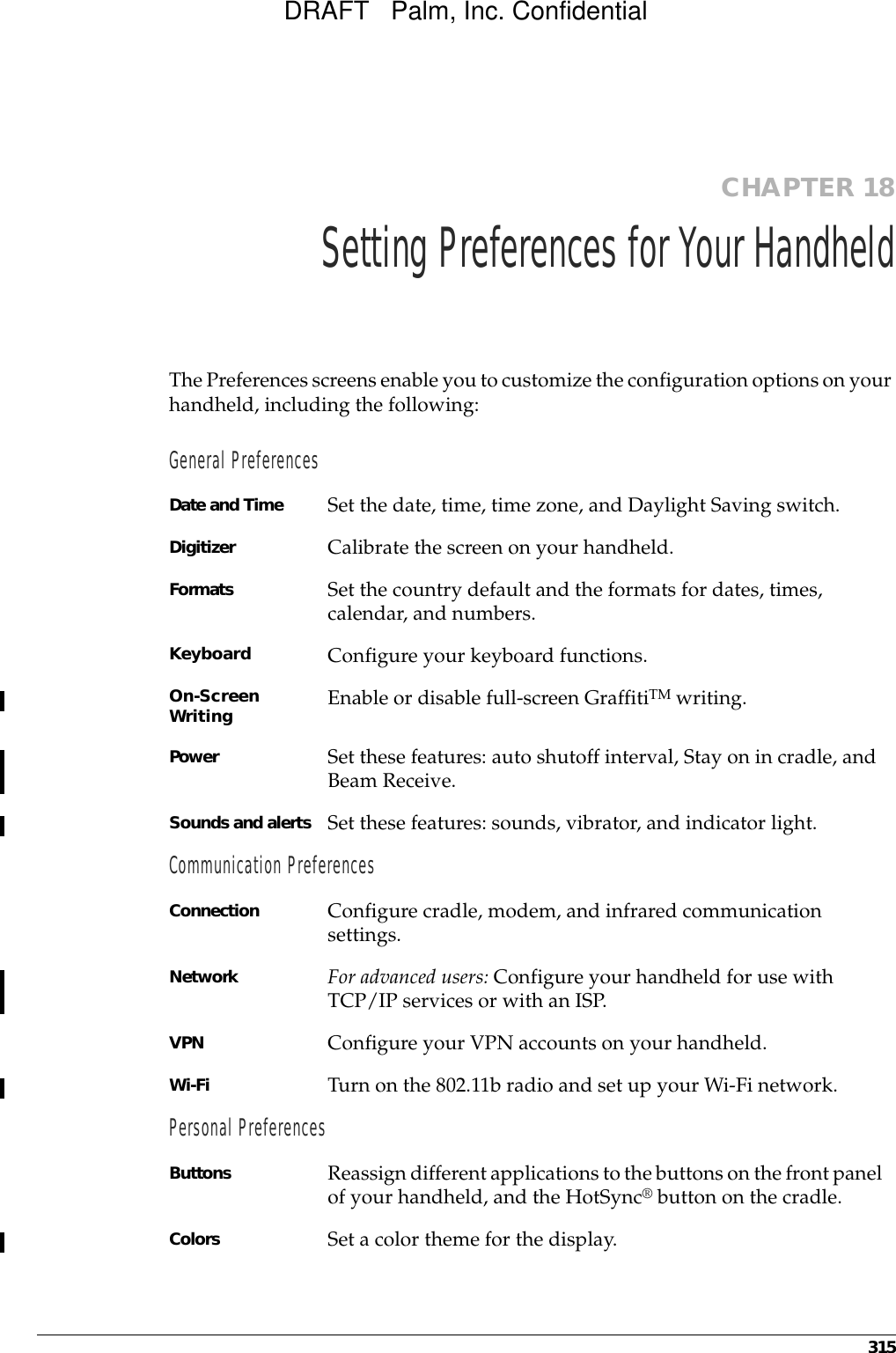 315CHAPTER 18Setting Preferences for Your HandheldThe Preferences screens enable you to customize the configuration options on your handheld, including the following:General PreferencesDate and Time  Set the date, time, time zone, and Daylight Saving switch.Digitizer Calibrate the screen on your handheld.Formats Set the country default and the formats for dates, times, calendar, and numbers.Keyboard Configure your keyboard functions.On-Screen Writing Enable or disable full-screen GraffitiTM writing.Power Set these features: auto shutoff interval, Stay on in cradle, and Beam Receive.Sounds and alerts Set these features: sounds, vibrator, and indicator light.Communication PreferencesConnection Configure cradle, modem, and infrared communication settings.Network For advanced users: Configure your handheld for use with TCP/IP services or with an ISP.VPN Configure your VPN accounts on your handheld.Wi-Fi Turn on the 802.11b radio and set up your Wi-Fi network.Personal PreferencesButtons Reassign different applications to the buttons on the front panel of your handheld, and the HotSync® button on the cradle.Colors Set a color theme for the display.DRAFT   Palm, Inc. Confidential