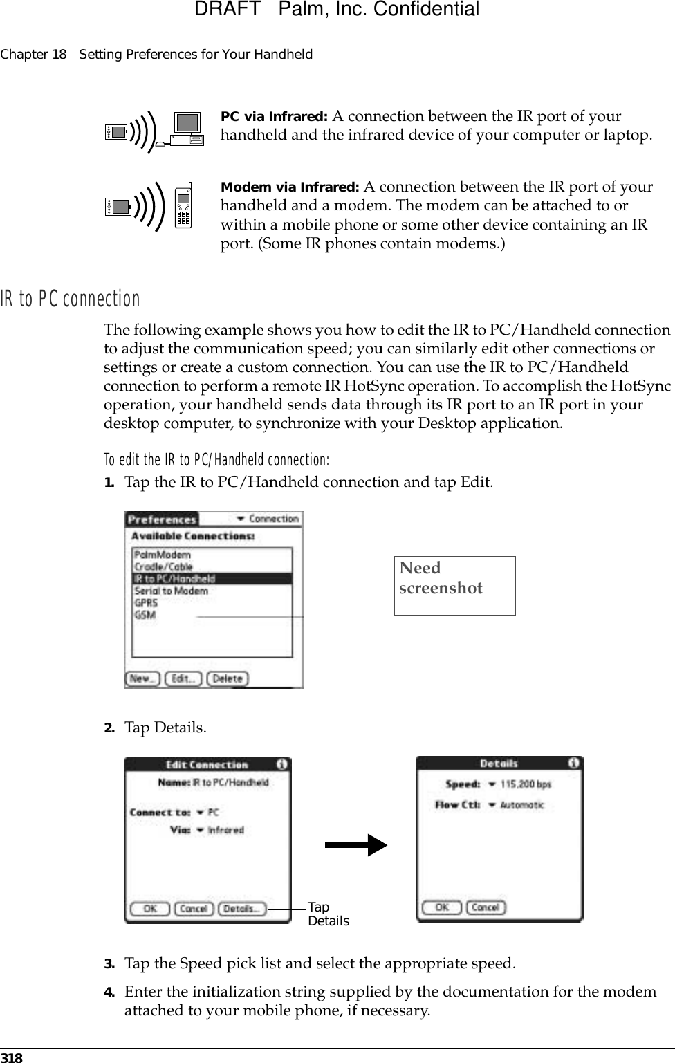 Chapter 18 Setting Preferences for Your Handheld318IR to PC connectionThe following example shows you how to edit the IR to PC/Handheld connection to adjust the communication speed; you can similarly edit other connections or settings or create a custom connection. You can use the IR to PC/Handheld connection to perform a remote IR HotSync operation. To accomplish the HotSync operation, your handheld sends data through its IR port to an IR port in your desktop computer, to synchronize with your Desktop application. To edit the IR to PC/Handheld connection:1. Tap the IR to PC/Handheld connection and tap Edit.2. Tap Details.3. Tap the Speed pick list and select the appropriate speed.4. Enter the initialization string supplied by the documentation for the modem attached to your mobile phone, if necessary.PC via Infrared: A connection between the IR port of your handheld and the infrared device of your computer or laptop.Modem via Infrared: A connection between the IR port of your handheld and a modem. The modem can be attached to or within a mobile phone or some other device containing an IR port. (Some IR phones contain modems.)Need screenshotTap  Details DRAFT   Palm, Inc. Confidential