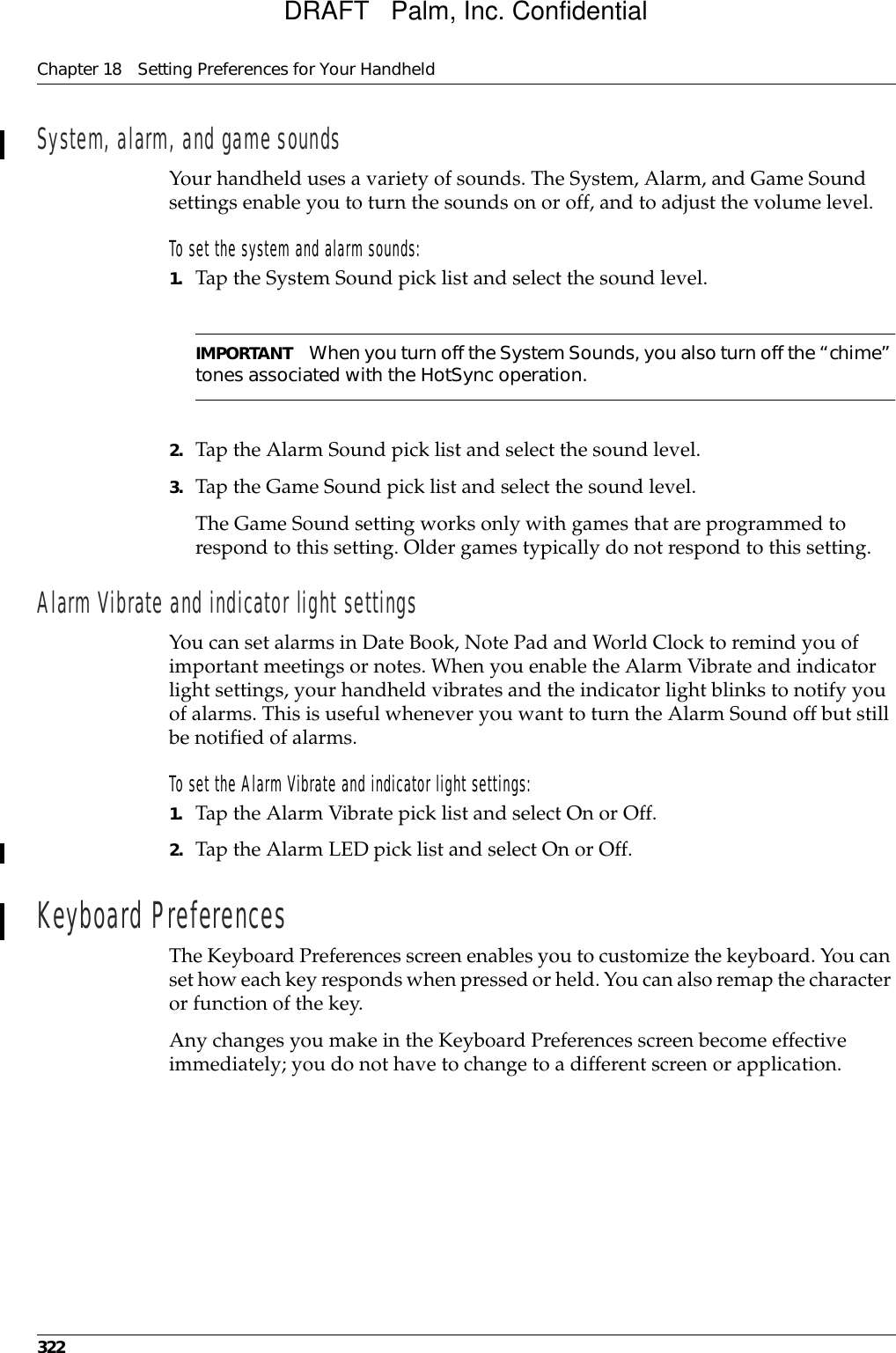 Chapter 18 Setting Preferences for Your Handheld322System, alarm, and game soundsYour handheld uses a variety of sounds. The System, Alarm, and Game Sound settings enable you to turn the sounds on or off, and to adjust the volume level.To set the system and alarm sounds:1. Tap the System Sound pick list and select the sound level. IMPORTANT When you turn off the System Sounds, you also turn off the “chime” tones associated with the HotSync operation. 2. Tap the Alarm Sound pick list and select the sound level. 3. Tap the Game Sound pick list and select the sound level.The Game Sound setting works only with games that are programmed to respond to this setting. Older games typically do not respond to this setting. Alarm Vibrate and indicator light settingsYou can set alarms in Date Book, Note Pad and World Clock to remind you of important meetings or notes. When you enable the Alarm Vibrate and indicator light settings, your handheld vibrates and the indicator light blinks to notify you of alarms. This is useful whenever you want to turn the Alarm Sound off but still be notified of alarms.To set the Alarm Vibrate and indicator light settings:1. Tap the Alarm Vibrate pick list and select On or Off.2. Tap the Alarm LED pick list and select On or Off.Keyboard PreferencesThe Keyboard Preferences screen enables you to customize the keyboard. You can set how each key responds when pressed or held. You can also remap the character or function of the key.Any changes you make in the Keyboard Preferences screen become effective immediately; you do not have to change to a different screen or application.DRAFT   Palm, Inc. Confidential