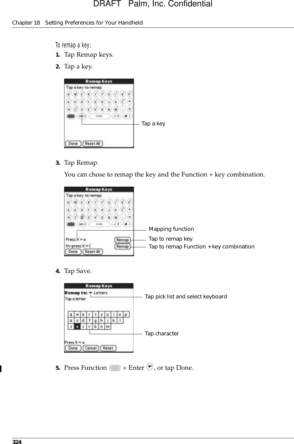 Chapter 18 Setting Preferences for Your Handheld324To remap a key:1. Tap Remap keys.2. Tap a key.3. Tap Remap.You can chose to remap the key and the Function + key combination. 4. Tap Save.5. Press Function   + Enter  , or tap Done.Tap a keyMapping functionTap to remap Function + key combinationTap to remap keyTap pick list and select keyboardTap characterDRAFT   Palm, Inc. Confidential