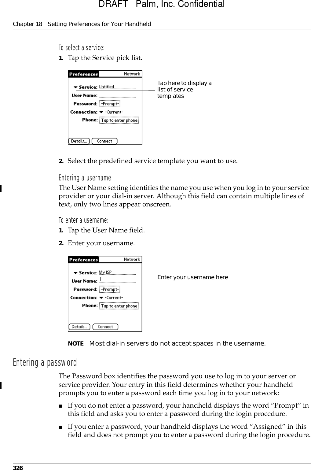 Chapter 18 Setting Preferences for Your Handheld326To select a service:1. Tap the Service pick list.2. Select the predefined service template you want to use.Entering a usernameThe User Name setting identifies the name you use when you log in to your service provider or your dial-in server. Although this field can contain multiple lines of text, only two lines appear onscreen.To enter a username:1. Tap the User Name field. 2. Enter your username.NOTE Most dial-in servers do not accept spaces in the username.Entering a passwordThe Password box identifies the password you use to log in to your server or service provider. Your entry in this field determines whether your handheld prompts you to enter a password each time you log in to your network:■If you do not enter a password, your handheld displays the word “Prompt” in this field and asks you to enter a password during the login procedure. ■If you enter a password, your handheld displays the word “Assigned” in this field and does not prompt you to enter a password during the login procedure.Tap here to display a list of service templatesEnter your username hereDRAFT   Palm, Inc. Confidential