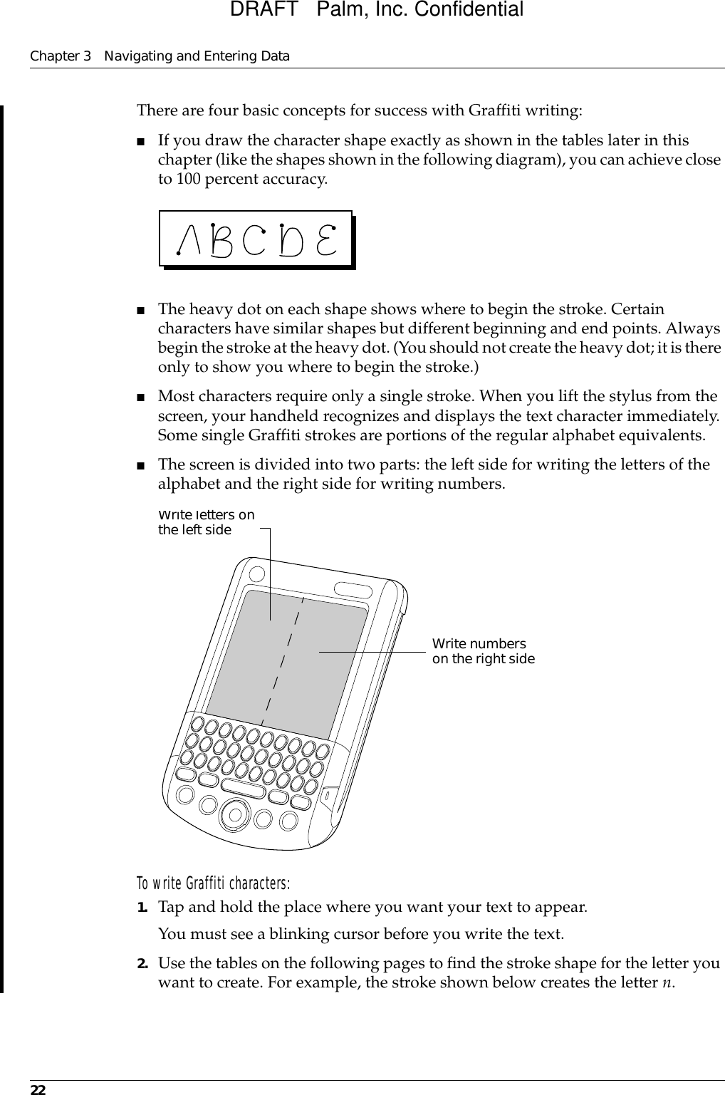 Chapter 3 Navigating and Entering Data22There are four basic concepts for success with Graffiti writing:■If you draw the character shape exactly as shown in the tables later in this chapter (like the shapes shown in the following diagram), you can achieve close to 100 percent accuracy.■The heavy dot on each shape shows where to begin the stroke. Certain characters have similar shapes but different beginning and end points. Always begin the stroke at the heavy dot. (You should not create the heavy dot; it is there only to show you where to begin the stroke.)■Most characters require only a single stroke. When you lift the stylus from the screen, your handheld recognizes and displays the text character immediately. Some single Graffiti strokes are portions of the regular alphabet equivalents.■The screen is divided into two parts: the left side for writing the letters of the alphabet and the right side for writing numbers. To write Graffiti characters:1. Tap and hold the place where you want your text to appear. You must see a blinking cursor before you write the text.2. Use the tables on the following pages to find the stroke shape for the letter you want to create. For example, the stroke shown below creates the letter n.Write letters on the left sideWrite numbers on the right sideDRAFT   Palm, Inc. Confidential