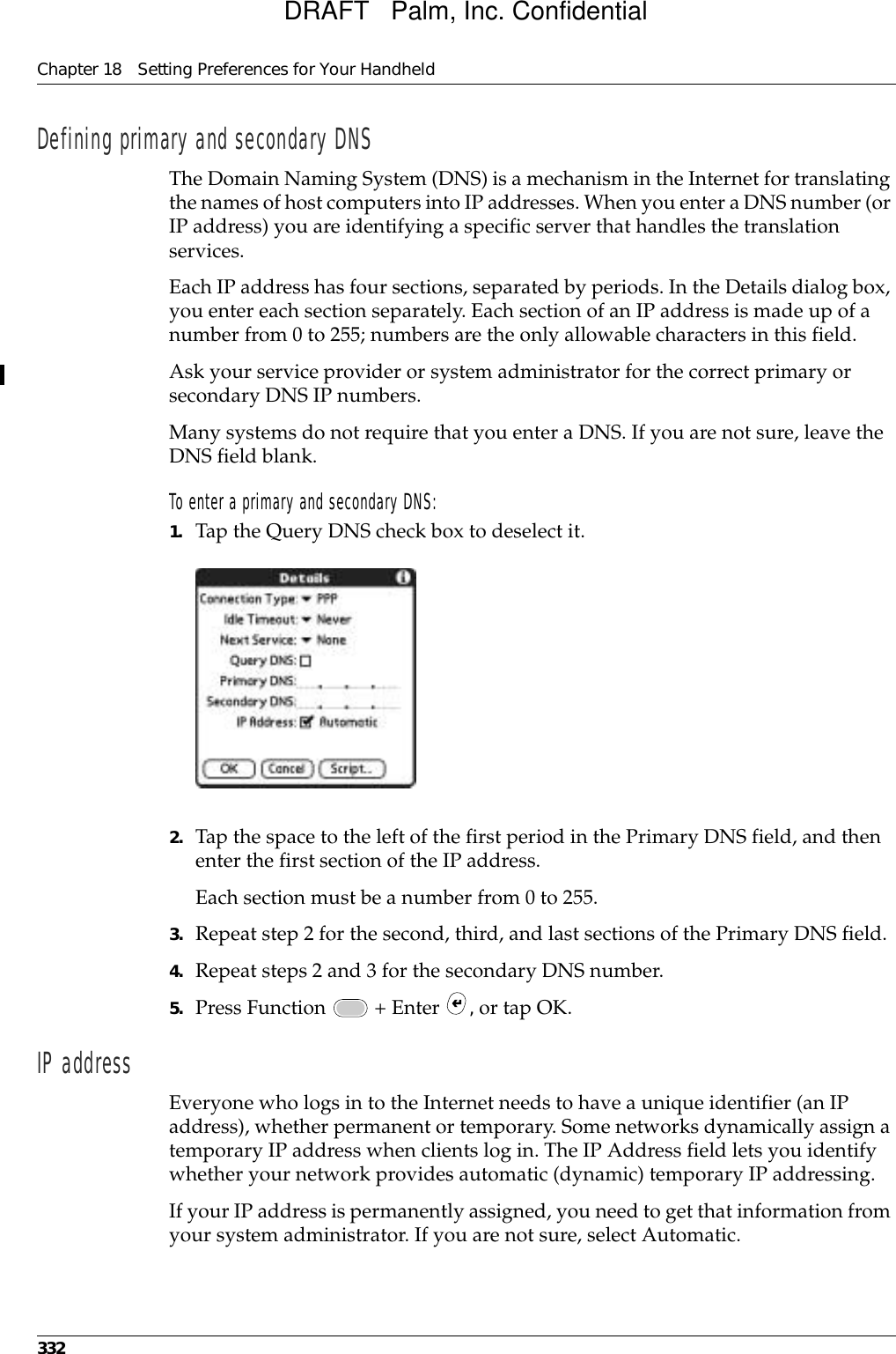 Chapter 18 Setting Preferences for Your Handheld332Defining primary and secondary DNSThe Domain Naming System (DNS) is a mechanism in the Internet for translating the names of host computers into IP addresses. When you enter a DNS number (or IP address) you are identifying a specific server that handles the translation services.Each IP address has four sections, separated by periods. In the Details dialog box, you enter each section separately. Each section of an IP address is made up of a number from 0 to 255; numbers are the only allowable characters in this field.Ask your service provider or system administrator for the correct primary or secondary DNS IP numbers.Many systems do not require that you enter a DNS. If you are not sure, leave the DNS field blank.To enter a primary and secondary DNS:1. Tap the Query DNS check box to deselect it.2. Tap the space to the left of the first period in the Primary DNS field, and then enter the first section of the IP address. Each section must be a number from 0 to 255.3. Repeat step 2 for the second, third, and last sections of the Primary DNS field.4. Repeat steps 2 and 3 for the secondary DNS number.5. Press Function   + Enter  , or tap OK.IP address Everyone who logs in to the Internet needs to have a unique identifier (an IP address), whether permanent or temporary. Some networks dynamically assign a temporary IP address when clients log in. The IP Address field lets you identify whether your network provides automatic (dynamic) temporary IP addressing.If your IP address is permanently assigned, you need to get that information from your system administrator. If you are not sure, select Automatic.DRAFT   Palm, Inc. Confidential