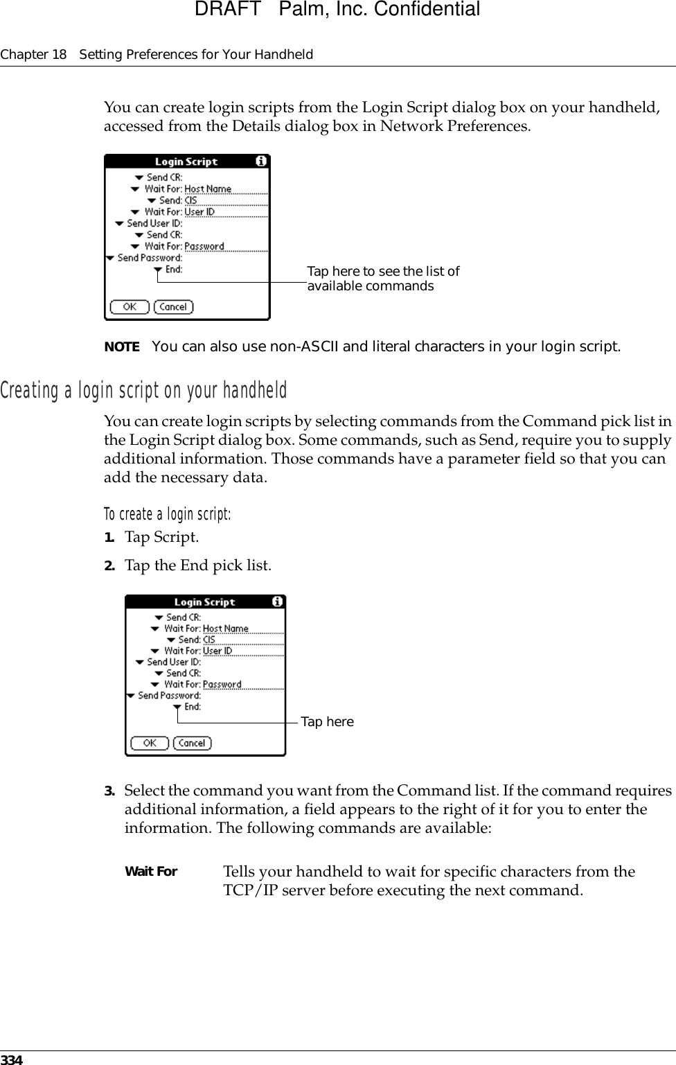 Chapter 18 Setting Preferences for Your Handheld334You can create login scripts from the Login Script dialog box on your handheld, accessed from the Details dialog box in Network Preferences.NOTE You can also use non-ASCII and literal characters in your login script.Creating a login script on your handheldYou can create login scripts by selecting commands from the Command pick list in the Login Script dialog box. Some commands, such as Send, require you to supply additional information. Those commands have a parameter field so that you can add the necessary data.To create a login script:1. Tap Script.2. Tap the End pick list.3. Select the command you want from the Command list. If the command requires additional information, a field appears to the right of it for you to enter the information. The following commands are available:Tap here to see the list of available commandsWait For Tells your handheld to wait for specific characters from the TCP/IP server before executing the next command.Tap hereDRAFT   Palm, Inc. Confidential