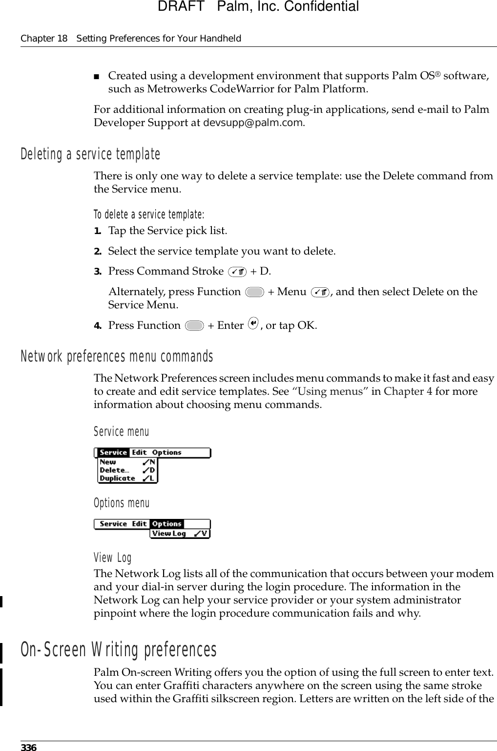 Chapter 18 Setting Preferences for Your Handheld336■Created using a development environment that supports Palm OS® software, such as Metrowerks CodeWarrior for Palm Platform. For additional information on creating plug-in applications, send e-mail to Palm Developer Support at devsupp@palm.com.Deleting a service templateThere is only one way to delete a service template: use the Delete command from the Service menu.To delete a service template:1. Tap the Service pick list.2. Select the service template you want to delete.3. Press Command Stroke   + D.Alternately, press Function   + Menu  , and then select Delete on the Service Menu.4. Press Function   + Enter  , or tap OK.Network preferences menu commandsThe Network Preferences screen includes menu commands to make it fast and easy to create and edit service templates. See “Using menus” in Chapter 4 for more information about choosing menu commands.Service menuOptions menuView LogThe Network Log lists all of the communication that occurs between your modem and your dial-in server during the login procedure. The information in the Network Log can help your service provider or your system administrator pinpoint where the login procedure communication fails and why.On-Screen Writing preferencesPalm On-screen Writing offers you the option of using the full screen to enter text. You can enter Graffiti characters anywhere on the screen using the same stroke used within the Graffiti silkscreen region. Letters are written on the left side of the DRAFT   Palm, Inc. Confidential