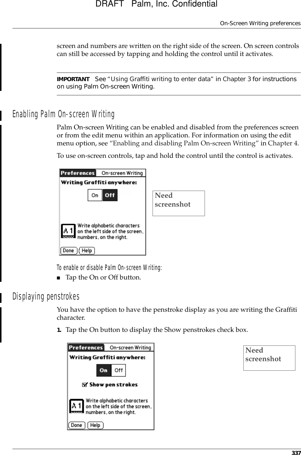 On-Screen Writing preferences337screen and numbers are written on the right side of the screen. On screen controls can still be accessed by tapping and holding the control until it activates.IMPORTANT See “Using Graffiti writing to enter data” in Chapter 3 for instructions on using Palm On-screen Writing. Enabling Palm On-screen WritingPalm On-screen Writing can be enabled and disabled from the preferences screen or from the edit menu within an application. For information on using the edit menu option, see “Enabling and disabling Palm On-screen Writing” in Chapter 4. To use on-screen controls, tap and hold the control until the control is activates.To enable or disable Palm On-screen Writing:■Tap the On or Off button.Displaying penstrokesYou have the option to have the penstroke display as you are writing the Graffiti character.1. Tap the On button to display the Show penstrokes check box.Need screenshotNeed screenshotDRAFT   Palm, Inc. Confidential