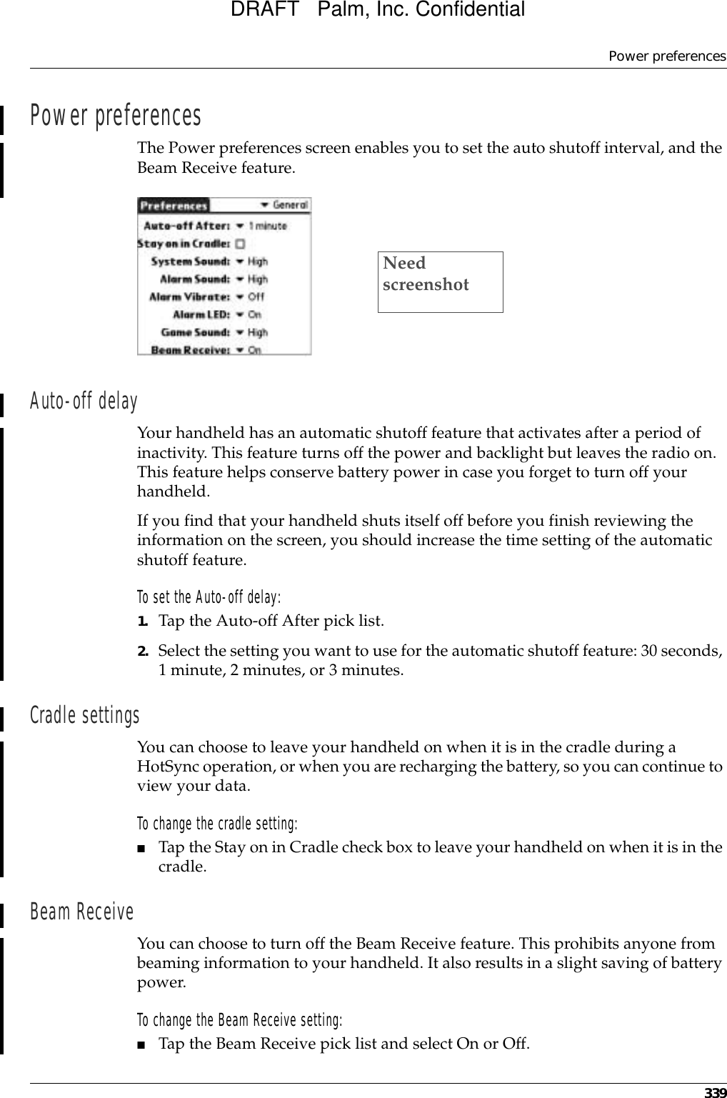 Power preferences339Power preferencesThe Power preferences screen enables you to set the auto shutoff interval, and the Beam Receive feature. Auto-off delayYour handheld has an automatic shutoff feature that activates after a period of inactivity. This feature turns off the power and backlight but leaves the radio on. This feature helps conserve battery power in case you forget to turn off your handheld. If you find that your handheld shuts itself off before you finish reviewing the information on the screen, you should increase the time setting of the automatic shutoff feature.To set the Auto-off delay:1. Tap the Auto-off After pick list. 2. Select the setting you want to use for the automatic shutoff feature: 30 seconds, 1 minute, 2 minutes, or 3 minutes. Cradle settingsYou can choose to leave your handheld on when it is in the cradle during a HotSync operation, or when you are recharging the battery, so you can continue to view your data.To change the cradle setting:■Tap the Stay on in Cradle check box to leave your handheld on when it is in the cradle. Beam ReceiveYou can choose to turn off the Beam Receive feature. This prohibits anyone from beaming information to your handheld. It also results in a slight saving of battery power.To change the Beam Receive setting:■Tap the Beam Receive pick list and select On or Off.Need screenshotDRAFT   Palm, Inc. Confidential