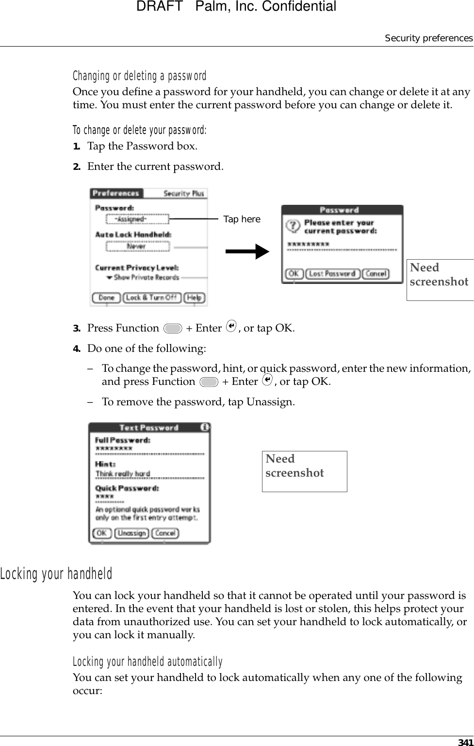 Security preferences341Changing or deleting a passwordOnce you define a password for your handheld, you can change or delete it at any time. You must enter the current password before you can change or delete it.To change or delete your password:1. Tap the Password box.2. Enter the current password. 3. Press Function   + Enter  , or tap OK.4. Do one of the following:– To change the password, hint, or quick password, enter the new information, and press Function   + Enter  , or tap OK.– To remove the password, tap Unassign.Locking your handheldYou can lock your handheld so that it cannot be operated until your password is entered. In the event that your handheld is lost or stolen, this helps protect your data from unauthorized use. You can set your handheld to lock automatically, or you can lock it manually.Locking your handheld automaticallyYou can set your handheld to lock automatically when any one of the following occur: Tap hereNeed screenshotNeed screenshotDRAFT   Palm, Inc. Confidential