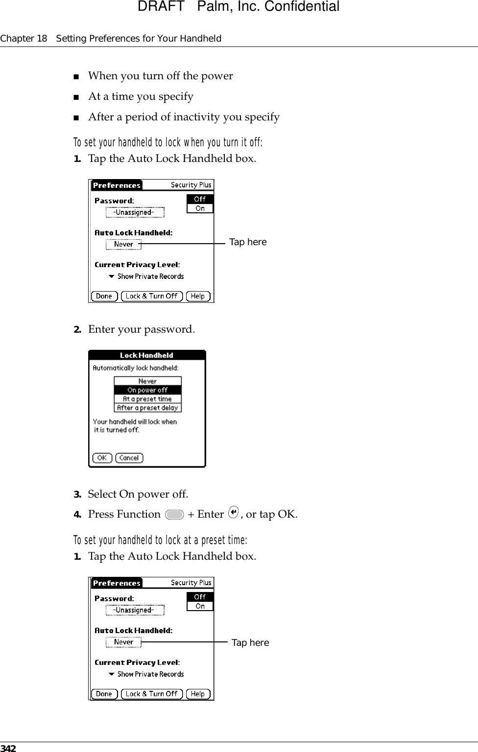 Chapter 18 Setting Preferences for Your Handheld342■When you turn off the power■At a time you specify■After a period of inactivity you specifyTo set your handheld to lock when you turn it off:1. Tap the Auto Lock Handheld box.2. Enter your password.3. Select On power off.4. Press Function   + Enter  , or tap OK.To set your handheld to lock at a preset time:1. Tap the Auto Lock Handheld box.Tap hereTap hereDRAFT   Palm, Inc. Confidential