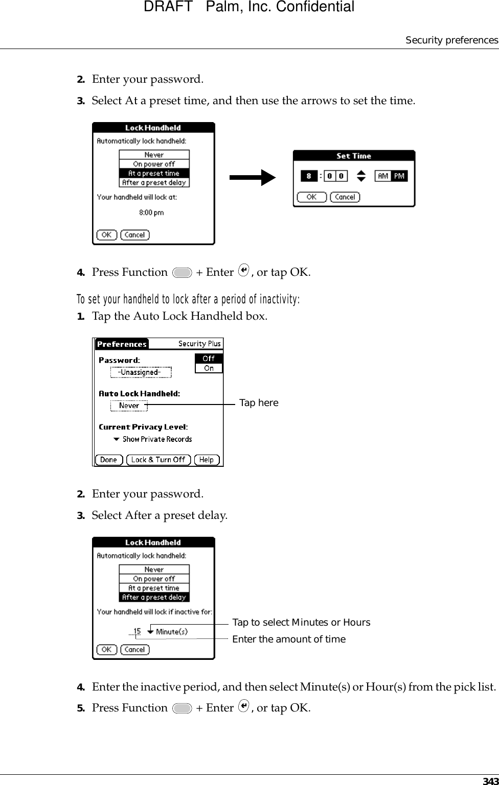 Security preferences3432. Enter your password.3. Select At a preset time, and then use the arrows to set the time.4. Press Function   + Enter  , or tap OK.To set your handheld to lock after a period of inactivity:1. Tap the Auto Lock Handheld box.2. Enter your password.3. Select After a preset delay.4. Enter the inactive period, and then select Minute(s) or Hour(s) from the pick list. 5. Press Function   + Enter  , or tap OK.Tap hereTap to select Minutes or HoursEnter the amount of timeDRAFT   Palm, Inc. Confidential