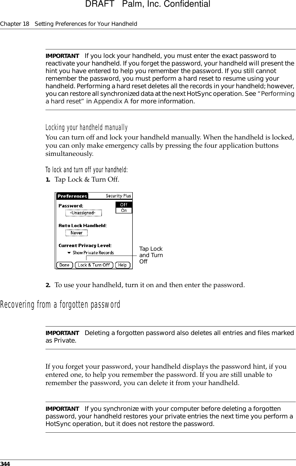 Chapter 18 Setting Preferences for Your Handheld344IMPORTANT If you lock your handheld, you must enter the exact password to reactivate your handheld. If you forget the password, your handheld will present the hint you have entered to help you remember the password. If you still cannot remember the password, you must perform a hard reset to resume using your handheld. Performing a hard reset deletes all the records in your handheld; however, you can restore all synchronized data at the next HotSync operation. See “Performing a hard reset” in Appendix A for more information.Locking your handheld manuallyYou can turn off and lock your handheld manually. When the handheld is locked, you can only make emergency calls by pressing the four application buttons simultaneously.To lock and turn off your handheld:1. Tap Lock &amp; Turn Off.2. To use your handheld, turn it on and then enter the password. Recovering from a forgotten passwordIMPORTANT Deleting a forgotten password also deletes all entries and files marked as Private.If you forget your password, your handheld displays the password hint, if you entered one, to help you remember the password. If you are still unable to remember the password, you can delete it from your handheld. IMPORTANT If you synchronize with your computer before deleting a forgotten password, your handheld restores your private entries the next time you perform a HotSync operation, but it does not restore the password.Tap Lock and Turn OffDRAFT   Palm, Inc. Confidential