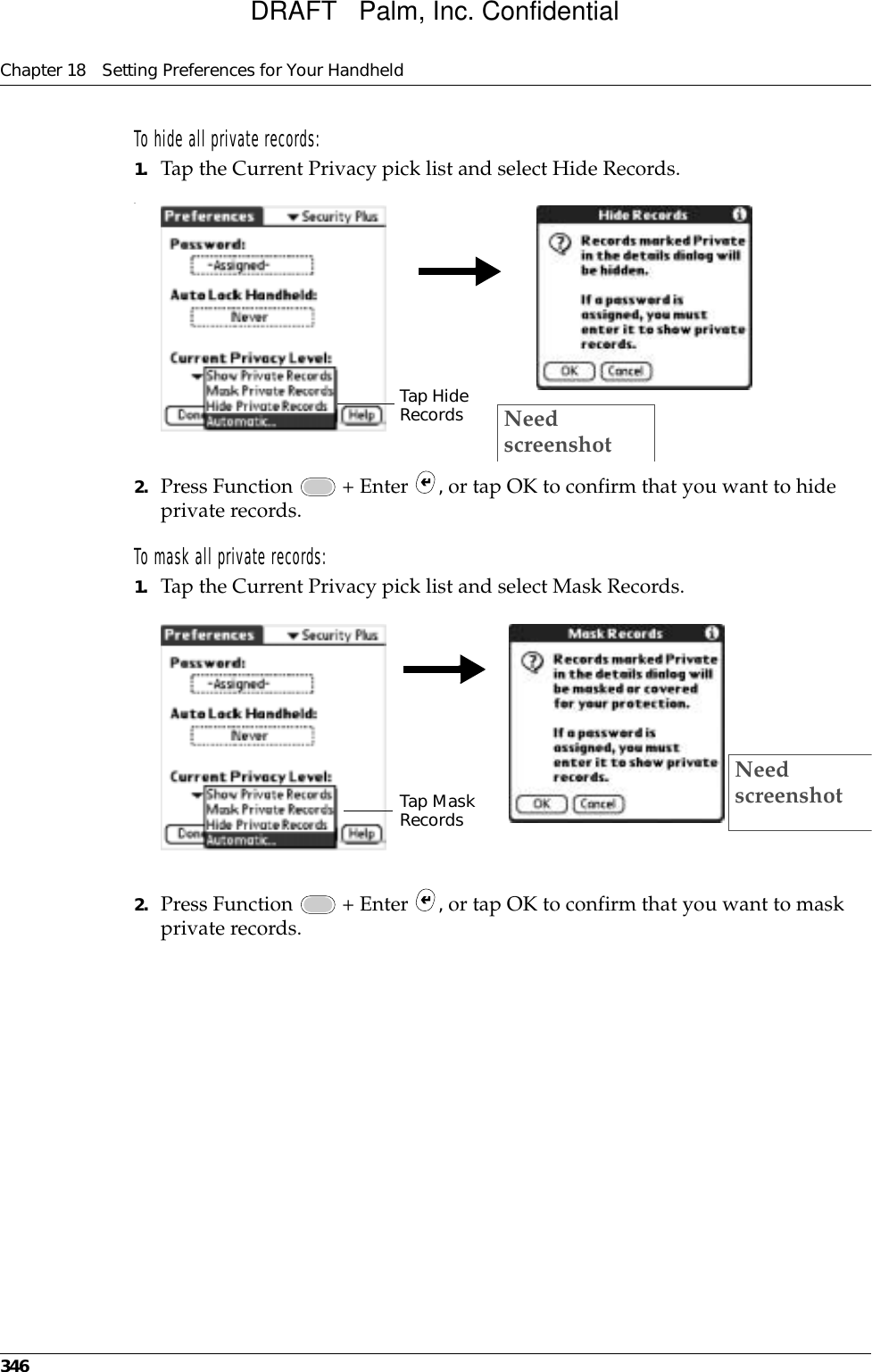 Chapter 18 Setting Preferences for Your Handheld346To hide all private records:1. Tap the Current Privacy pick list and select Hide Records..2. Press Function   + Enter  , or tap OK to confirm that you want to hide private records. To mask all private records:1. Tap the Current Privacy pick list and select Mask Records.2. Press Function   + Enter  , or tap OK to confirm that you want to mask private records. Tap Hide Records Need screenshotTap Mask RecordsNeed screenshotDRAFT   Palm, Inc. Confidential