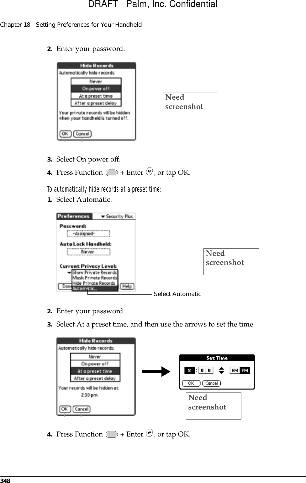 Chapter 18 Setting Preferences for Your Handheld3482. Enter your password.3. Select On power off.4. Press Function   + Enter  , or tap OK.To automatically hide records at a preset time:1. Select Automatic.2. Enter your password.3. Select At a preset time, and then use the arrows to set the time.4. Press Function   + Enter  , or tap OK.Need screenshotSelect AutomaticNeed screenshotNeed screenshotDRAFT   Palm, Inc. Confidential