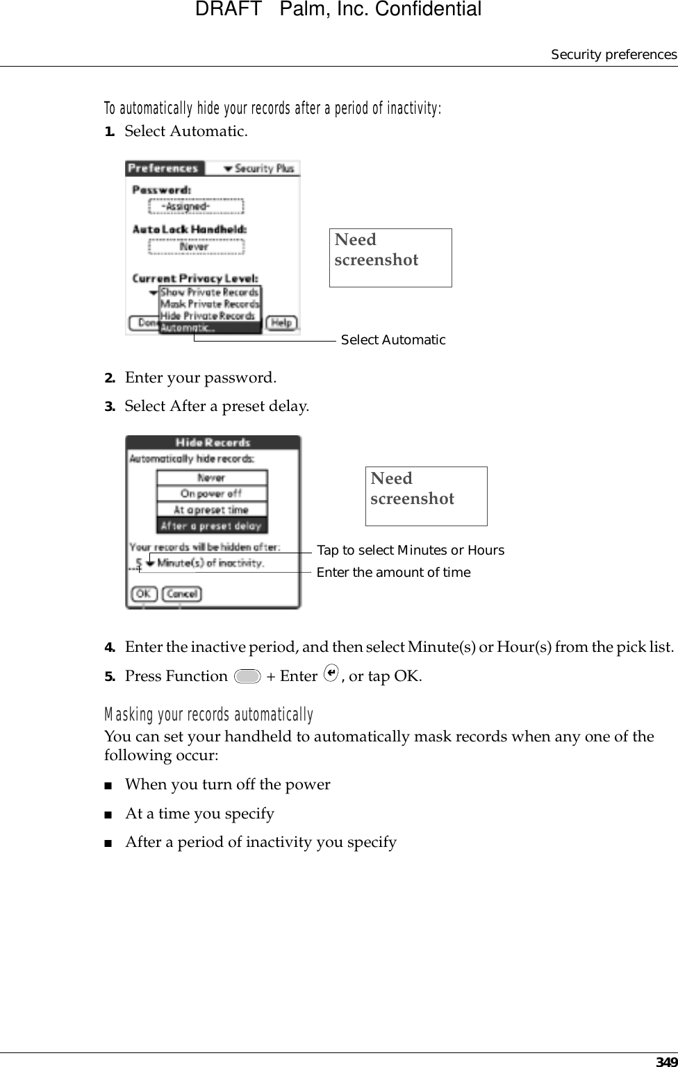 Security preferences349To automatically hide your records after a period of inactivity:1. Select Automatic.2. Enter your password.3. Select After a preset delay.4. Enter the inactive period, and then select Minute(s) or Hour(s) from the pick list. 5. Press Function   + Enter  , or tap OK.Masking your records automaticallyYou can set your handheld to automatically mask records when any one of the following occur: ■When you turn off the power■At a time you specify■After a period of inactivity you specifySelect AutomaticNeed screenshotTap to select Minutes or HoursEnter the amount of timeNeed screenshotDRAFT   Palm, Inc. Confidential