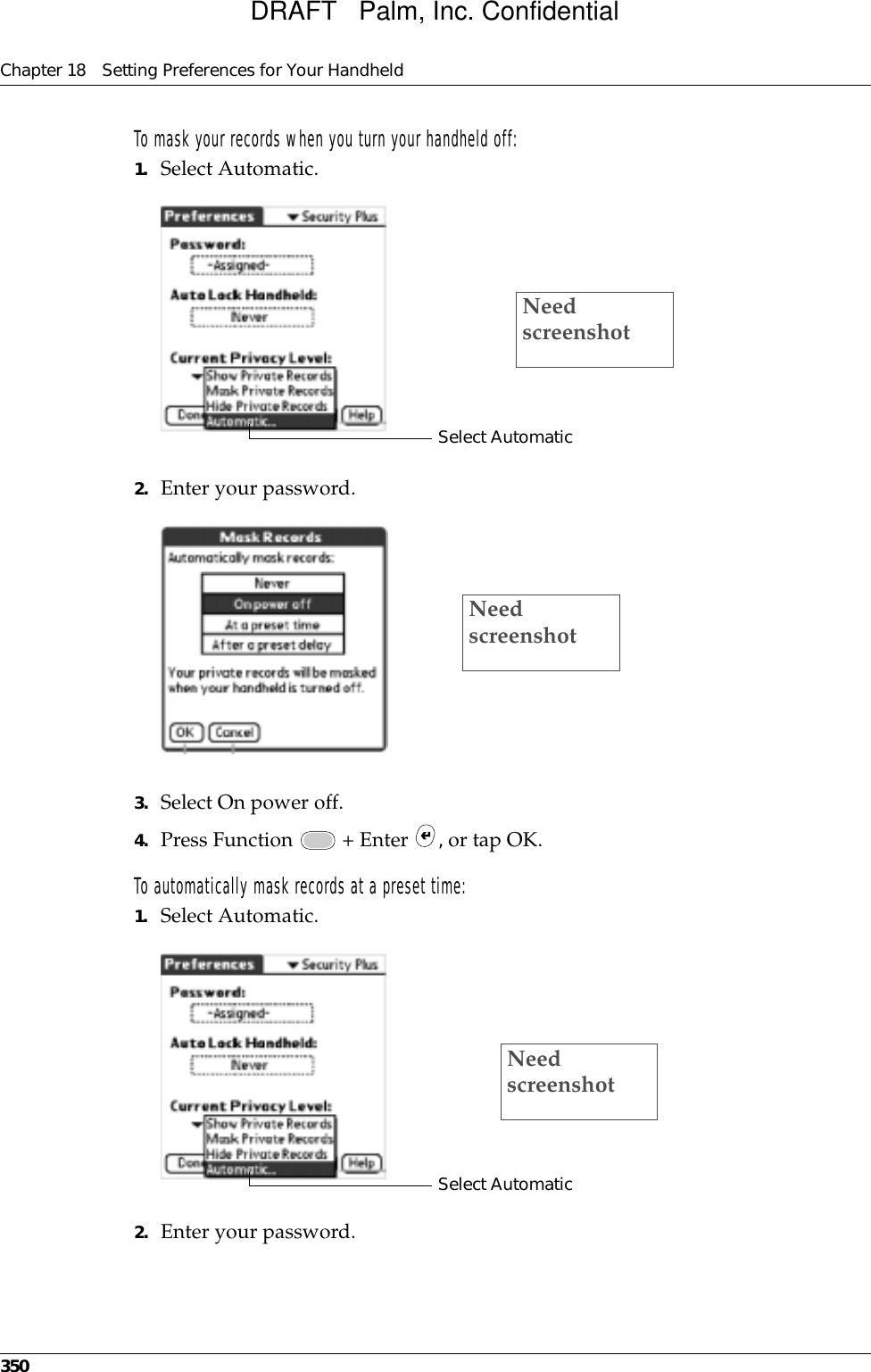 Chapter 18 Setting Preferences for Your Handheld350To mask your records when you turn your handheld off:1. Select Automatic.2. Enter your password.3. Select On power off.4. Press Function   + Enter  , or tap OK.To automatically mask records at a preset time:1. Select Automatic.2. Enter your password.Select AutomaticNeed screenshotNeed screenshotSelect AutomaticNeed screenshotDRAFT   Palm, Inc. Confidential