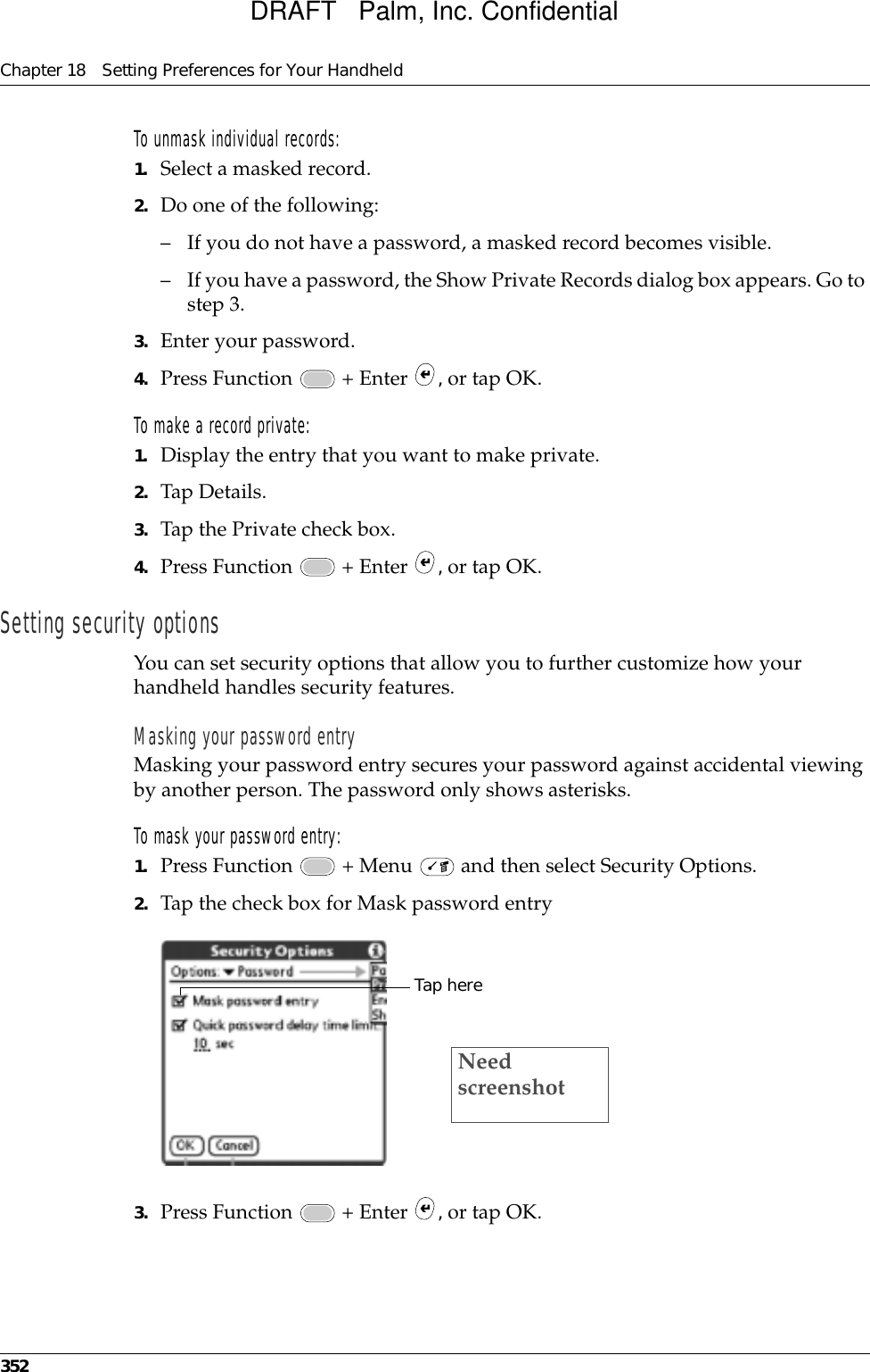 Chapter 18 Setting Preferences for Your Handheld352To unmask individual records:1. Select a masked record.2. Do one of the following:– If you do not have a password, a masked record becomes visible. – If you have a password, the Show Private Records dialog box appears. Go to step 3.3. Enter your password.4. Press Function   + Enter  , or tap OK.To make a record private:1. Display the entry that you want to make private. 2. Tap Details. 3. Tap the Private check box.4. Press Function   + Enter  , or tap OK.Setting security optionsYou can set security options that allow you to further customize how your handheld handles security features. Masking your password entryMasking your password entry secures your password against accidental viewing by another person. The password only shows asterisks.To mask your password entry:1. Press Function   + Menu   and then select Security Options.2. Tap the check box for Mask password entry3. Press Function   + Enter  , or tap OK.Tap hereNeed screenshotDRAFT   Palm, Inc. Confidential