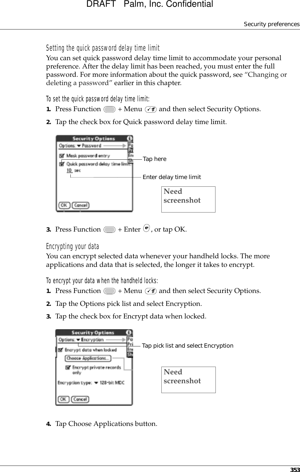 Security preferences353Setting the quick password delay time limitYou can set quick password delay time limit to accommodate your personal preference. After the delay limit has been reached, you must enter the full password. For more information about the quick password, see “Changing or deleting a password” earlier in this chapter.To set the quick password delay time limit:1. Press Function   + Menu   and then select Security Options.2. Tap the check box for Quick password delay time limit.3. Press Function   + Enter  , or tap OK.Encrypting your dataYou can encrypt selected data whenever your handheld locks. The more applications and data that is selected, the longer it takes to encrypt.To encrypt your data when the handheld locks:1. Press Function   + Menu   and then select Security Options.2. Tap the Options pick list and select Encryption.3. Tap the check box for Encrypt data when locked.4. Tap Choose Applications button.Tap hereEnter delay time limitNeed screenshotTap pick list and select EncryptionNeed screenshotDRAFT   Palm, Inc. Confidential